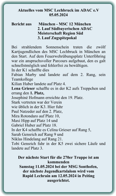 Aktuelles vom MSC Lechbruck im ADAC e.V 05.05.2024   Bericht aus 	München - MSC 12 München 2. Lauf Südbayerischen ADAC Meisterschaft Region Süd 3. Lauf Zugspitzpokal  Bei strahlendem Sonnenschein traten die zwölf Kartjugendlichen des MSC Lechbruck in München an den Start. Auf dem Feuerwehrübungsplatz Unterföhring war ein anspruchsvoller Parcours aufgebaut, den es galt schnellstmöglich und fehlerfrei zu bewältigen. In der K1 schaffte dies  Fabian Marby und landete auf dem 2. Rang, sein Teamkollege  Kilian Huber landete auf Platz 4. Lena Grieser schaffte es in der K2 aufs Treppchen und errang den 1. Platz,  Josephiné Hofmann erreichte den 19. Platz. Stark vertreten war der Vereinwie üblich in der K3. Hier fuhr  Paul Natzeder auf den 2. Platz,  Mira Rotondaro auf Platz 10,  Maxi Hipp auf Platz 14 und  Gabriel Huber auf Platz 18. In der K4 schaffte es Celina Grieser auf Rang 5,  Sarah Gensrich auf Rang 9 und  Niklas Hindelang auf Rang 21. Tobi Gensrich fuhr in der K5 zwei sichere Läufe und landete auf Platz 3.  Der nächste Start für die 270er Truppe ist am kommenden  Samstag 11.05.2024 bei der MSG Sonthofen,  der nächste Jugendkartslalom wird vom  Rapid Lechrain am 12.05.2024 in Peiting  ausgerichtet.