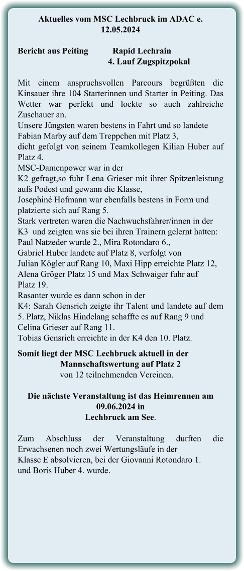 Aktuelles vom MSC Lechbruck im ADAC e. 12.05.2024   Bericht aus Peiting		Rapid Lechrain 4. Lauf Zugspitzpokal Mit einem anspruchsvollen Parcours begrüßten die Kinsauer ihre 104 Starterinnen und Starter in Peiting. Das Wetter war perfekt und lockte so auch zahlreiche Zuschauer an. Unsere Jüngsten waren bestens in Fahrt und so landete Fabian Marby auf dem Treppchen mit Platz 3, dicht gefolgt von seinem Teamkollegen Kilian Huber auf Platz 4.  MSC-Damenpower war in der  K2 gefragt,so fuhr Lena Grieser mit ihrer Spitzenleistung aufs Podest und gewann die Klasse,  Josephiné Hofmann war ebenfalls bestens in Form und platzierte sich auf Rang 5.  Stark vertreten waren die Nachwuchsfahrer/innen in der  K3  und zeigten was sie bei ihren Trainern gelernt hatten: Paul Natzeder wurde 2., Mira Rotondaro 6., Gabriel Huber landete auf Platz 8, verfolgt von  Julian Kögler auf Rang 10, Maxi Hipp erreichte Platz 12, Alena Gröger Platz 15 und Max Schwaiger fuhr auf  Platz 19. Rasanter wurde es dann schon in der  K4: Sarah Gensrich zeigte ihr Talent und landete auf dem 5. Platz, Niklas Hindelang schaffte es auf Rang 9 und  Celina Grieser auf Rang 11.  Tobias Gensrich erreichte in der K4 den 10. Platz. Somit liegt der MSC Lechbruck aktuell in der Mannschaftswertung auf Platz 2      von 12 teilnehmenden Vereinen. Die nächste Veranstaltung ist das Heimrennen am 09.06.2024 in  Lechbruck am See.  Zum Abschluss der Veranstaltung durften die Erwachsenen noch zwei Wertungsläufe in der Klasse E absolvieren, bei der Giovanni Rotondaro 1.  und Boris Huber 4. wurde.