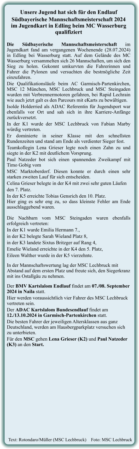 Text: Rotondaro/Müller (MSC Lechbruck)    Foto: MSC Lechbruck   Unsere Jugend hat sich für den Endlauf  Südbayerische Mannschaftsmeisterschaft 2024im Jugendkart in Edling beim MC Wasserburg qualifiziert Die Südbayerische Mannschaftsmeisterschaft im Jugendkart fand am vergangenen Wochenende (28.07.2024) in Edling bei Wasserburg statt. Auf dem Gelände des MC Wasserburg versammelten sich 26 Mannschaften, um sich den Sieg zu holen. Gekonnt umkurvten die Fahrerinnen und Fahrer die Pylonen und versuchten die bestmögliche Zeit einzufahren.  Die Qualifikationsläufe beim AC Garmisch-Partenkirchen, MSC 12 München, MSC Lechbruck und MSC Steingaden wurden mit Verbrennermotoren gefahren, bei Rapid Lechrain wie auch jetzt galt es den Parcours mit eKarts zu bewältigen. Isolde Holderried als ADAC Referentin für Jugendsport war ebenfalls vor Ort und sah sich in ihre Karriere-Anfänge zurückversetzt. In der K1 wurde der MSC Lechbruck von Fabian Marby würdig vertreten. Er dominierte in seiner Klasse mit den schnellsten Rundenzeiten und stand am Ende als verdienter Sieger fest. Teamkollegin Lena Grieser legte noch einen Zahn zu und siegte in der K2 mit deutlichem Vorsprung. Paul Natzeder bot sich einen spannenden Zweikampf mit Timo Gobig vom  MSC Marktoberdorf. Diesen konnte er durch einen sehr starken zweiten Lauf für sich entscheiden.  Celina Grieser belegte in der K4 mit zwei sehr guten Läufen  den 7. Platz.  In der K5 erreichte Tobias Gensrich den 10. Platz.Hier ging es sehr eng zu, so dass kleinste Fehler am Ende ausschlaggebend waren.Die Nachbarn vom MSC Steingaden waren ebenfalls erfolgreich vertreten:  In der K1 wurde Emilia Hermann 7.,  in der K2 belegte Sarah Wieland Platz 8,  in der K3 landete Sixtus Britzger auf Rang 4,  Emelie Wieland erreichte in der K4 den 5. Platz,  Eileen Walther wurde in der K5 vierzehnte.  In der Mannschaftswertung lag der MSC Lechbruck mit Abstand auf dem ersten Platz und freute sich, den Siegerkranz mit ins Ostallgäu zu nehmen.   Der BMV Kartslalom Endlauf findet am 07./08. September 2024 in Naila statt.  Hier werden voraussichtlich vier Fahrer des MSC Lechbruck vertreten sein. Der ADAC Kartslalom Bundesendlauf findet am 12./13.10.2024 in Garmisch-Partenkirchen statt. Die besten Fahrer der jeweiligen Altersklassen aus ganz Deutschland, werden am Hausbergparkplatz versuchen sich zu unterbieten.  Für den MSC gehen Lena Grieser (K2) und Paul Natzeder (K3) an den Start.