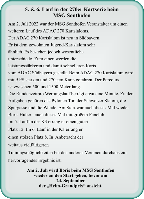 Am 2. Juli wird Boris beim MSG Sonthofenwieder an den Start gehen, bevor am  24. September der „Heim-Grandprix“ ansteht.  Am 2. Juli 2022 war der MSG Sonthofen Veranstalter um einen weiteren Lauf des ADAC 270 Kartslaloms. Der ADAC 270 Kartslalom ist neu in Südbayern.  Er ist dem gewohnten Jugend-Kartslalom sehr ähnlich. Es bestehen jedoch wesentliche unterschiede. Zum einen werden die leistungsstärkeren und damit schnelleren Karts vom ADAC Südbayern gestellt. Beim ADAC 270 Kartslalom wird mit 9 PS starken und 270ccm Karts gefahren. Der Parcours ist zwischen 500 und 1500 Meter lang. Die Rundenzeitpro Wertungslauf beträgt etwa eine Minute. Zu den Aufgaben gehören das Pylonen Tor, der Schweizer Slalom, die Spurgasse und die Wende. Am Start war auch dieses Mal wieder Boris Huber –auch dieses Mal mit großem Fanclub. Im 5. Lauf in der K3 errang er einen guten Platz 12. Im 6. Lauf in der K3 errang er einen stolzen Platz 8. In  Anbetracht der weitaus vielfältigeren Trainingsmöglichkeiten bei den anderen Vereinen durchaus ein hervorragendes Ergebnis ist.    5. & 6. Lauf in der 270er Kartserie beim  MSG Sonthofen