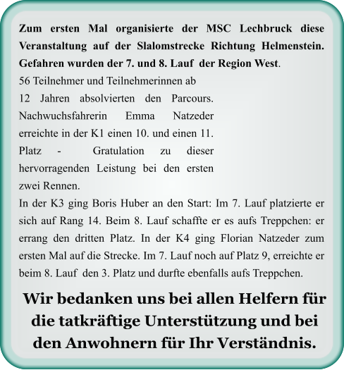Wir bedanken uns bei allen Helfern für die tatkräftige Unterstützung und bei den Anwohnern für Ihr Verständnis.  Zum ersten Mal organisierte der MSC Lechbruck diese Veranstaltung auf der Slalomstrecke Richtung Helmenstein. Gefahren wurden der 7. und 8. Lauf  der Region West. 56 Teilnehmer und Teilnehmerinnen ab 12 Jahren absolvierten den Parcours. Nachwuchsfahrerin Emma Natzeder erreichte in der K1 einen 10. und einen 11. Platz -  Gratulation zu dieser hervorragenden Leistung bei den ersten zwei Rennen. In der K3 ging Boris Huber an den Start: Im 7. Lauf platzierte er sich auf Rang 14. Beim 8. Lauf schaffte er es aufs Treppchen: er errang den dritten Platz. In der K4 ging Florian Natzeder zum ersten Mal auf die Strecke. Im 7. Lauf noch auf Platz 9, erreichte er beim 8. Lauf  den 3. Platz und durfte ebenfalls aufs Treppchen.