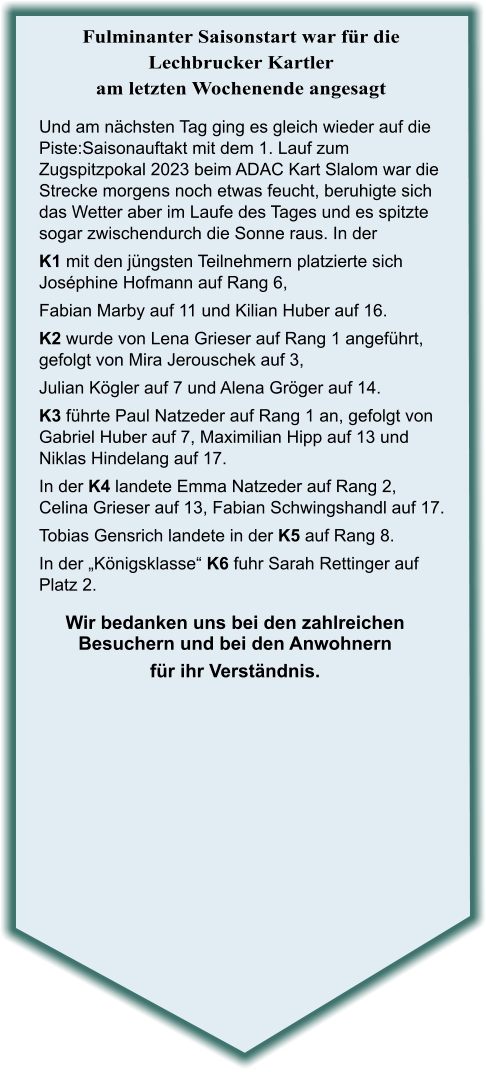 Wir bedanken uns bei den zahlreichen Besuchern und bei den Anwohnern für ihr Verständnis.  Und am nächsten Tag ging es gleich wieder auf die Piste:Saisonauftakt mit dem 1. Lauf zum Zugspitzpokal 2023 beim ADAC Kart Slalom war die Strecke morgens noch etwas feucht, beruhigte sich das Wetter aber im Laufe des Tages und es spitzte sogar zwischendurch die Sonne raus. In der  K1 mit den jüngsten Teilnehmern platzierte sich Joséphine Hofmann auf Rang 6, Fabian Marby auf 11 und Kilian Huber auf 16. K2 wurde von Lena Grieser auf Rang 1 angeführt, gefolgt von Mira Jerouschek auf 3,  Julian Kögler auf 7 und Alena Gröger auf 14. K3 führte Paul Natzeder auf Rang 1 an, gefolgt von Gabriel Huber auf 7, Maximilian Hipp auf 13 und Niklas Hindelang auf 17. In der K4 landete Emma Natzeder auf Rang 2, Celina Grieser auf 13, Fabian Schwingshandl auf 17. Tobias Gensrich landete in der K5 auf Rang 8. In der „Königsklasse“ K6 fuhr Sarah Rettinger auf Platz 2.  Fulminanter Saisonstart war für die Lechbrucker Kartler am letzten Wochenende angesagt