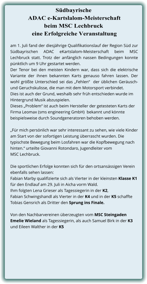 am 1. Juli fand der diesjährige Qualifikationslauf der Region Süd zur Südbayrischen ADAC eKartslalom-Meisterschaft beim MSC Lechbruck statt. Trotz der anfänglich nassen Bedingungen konnte pünktlich um 9 Uhr gestartet werden.  Der Tenor bei den meisten Kindern war, dass sich die elektrische Variante der ihnen bekannten Karts genauso fahren lassen. Der wohl größte Unterschied sei das „Fehlen“  der üblichen Geräusch- und Geruchskulisse, die man mit dem Motorsport verbindet.  Dies ist auch der Grund, weshalb sehr früh entschieden wurde im Hintergrund Musik abzuspielen.  Dieses „Problem“ ist auch beim Hersteller der getesteten Karts der  Firma Leomax (sms engineering GmbH)  bekannt und könnte beispielsweise durch Soundgeneratoren behoben werden.  „Für mich persönlich war sehr interessant zu sehen, wie viele Kinder am Start von der sofortigen Leistung überrascht wurden. Die typischste Bewegung beim Losfahren war die Kopfbewegung nach hinten.“ urteilte Giovanni Rotondaro, Jugendleiter vom  MSC Lechbruck.  Die sportlichen Erfolge konnten sich für den ortsansässigen Verein ebenfalls sehen lassen:  Fabian Marby qualifizierte sich als Vierter in der kleinsten Klasse K1 für den Endlauf am 29. Juli in Aicha vorm Wald.  Ihm folgten Lena Grieser als Tagessiegerin in der K2,  Fabian Schwingshandl als Vierter in der K4 und in der K5 schaffte Tobias Gensrich als Dritter den Sprung ins Finale. Von den Nachbarvereinen überzeugten vom MSC Steingaden Emelie Wieland als Tagessiegerin, als auch Samuel Birk in der K3 und Eileen Walther in der K5  Südbayrische ADAC e-Kartslalom-Meisterschaftbeim MSC Lechbruck  eine Erfolgreiche Veranstaltung