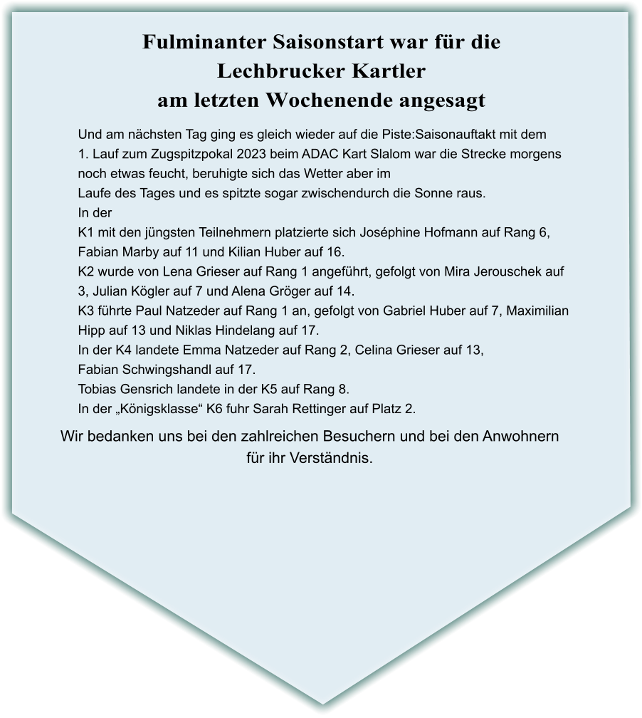 Wir bedanken uns bei den zahlreichen Besuchern und bei den Anwohnern für ihr Verständnis. Und am nächsten Tag ging es gleich wieder auf die Piste:Saisonauftakt mit dem 1. Lauf zum Zugspitzpokal 2023 beim ADAC Kart Slalom war die Strecke morgens noch etwas feucht, beruhigte sich das Wetter aber im Laufe des Tages und es spitzte sogar zwischendurch die Sonne raus. In der  K1 mit den jüngsten Teilnehmern platzierte sich Joséphine Hofmann auf Rang 6, Fabian Marby auf 11 und Kilian Huber auf 16. K2 wurde von Lena Grieser auf Rang 1 angeführt, gefolgt von Mira Jerouschek auf  3, Julian Kögler auf 7 und Alena Gröger auf 14. K3 führte Paul Natzeder auf Rang 1 an, gefolgt von Gabriel Huber auf 7, Maximilian  Hipp auf 13 und Niklas Hindelang auf 17. In der K4 landete Emma Natzeder auf Rang 2, Celina Grieser auf 13, Fabian Schwingshandl auf 17. Tobias Gensrich landete in der K5 auf Rang 8. In der „Königsklasse“ K6 fuhr Sarah Rettinger auf Platz 2.    Fulminanter Saisonstart war für die Lechbrucker Kartler am letzten Wochenende angesagt