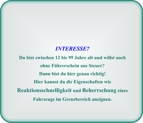 INTERESSE? Du bist zwischen 12 bis 99 Jahre alt und willst auch ohne Führerschein ans Steuer? Dann bist du hier genau richtig! Hier kannst du dir Eigenschaften wie Reaktionsschnelligkeit und Beherrschung eines Fahrzeugs im Grenzbereich aneignen.