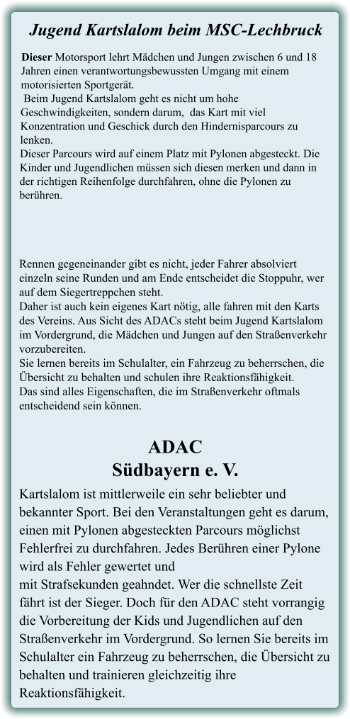 Kartslalom ist mittlerweile ein sehr beliebter und bekannter Sport. Bei den Veranstaltungen geht es darum, einen mit Pylonen abgesteckten Parcours möglichst Fehlerfrei zu durchfahren. Jedes Berühren einer Pylone wird als Fehler gewertet undmit Strafsekunden geahndet. Wer die schnellste Zeit fährt ist der Sieger. Doch für den ADAC steht vorrangig die Vorbereitung der Kids und Jugendlichen auf den Straßenverkehr im Vordergrund. So lernen Sie bereits im Schulalter ein Fahrzeug zu beherrschen, die Übersicht zu behalten und trainieren gleichzeitig ihre Reaktionsfähigkeit. ADACSüdbayern e. V. Rennen gegeneinander gibt es nicht, jeder Fahrer absolviert einzeln seine Runden und am Ende entscheidet die Stoppuhr, wer auf dem Siegertreppchen steht.Daher ist auch kein eigenes Kart nötig, alle fahren mit den Karts des Vereins. Aus Sicht des ADACs steht beim Jugend Kartslalom im Vordergrund, die Mädchen und Jungen auf den Straßenverkehr vorzubereiten.Sie lernen bereits im Schulalter, ein Fahrzeug zu beherrschen, die Übersicht zu behalten und schulen ihre Reaktionsfähigkeit. Das sind alles Eigenschaften, die im Straßenverkehr oftmals entscheidend sein können. Dieser Motorsport lehrt Mädchen und Jungen zwischen 6 und 18 Jahren einen verantwortungsbewussten Umgang mit einem motorisierten Sportgerät. Beim Jugend Kartslalom geht es nicht um hohe Geschwindigkeiten, sondern darum,  das Kart mit viel Konzentration und Geschick durch den Hindernisparcours zu lenken. Dieser Parcours wird auf einem Platz mit Pylonen abgesteckt. Die Kinder und Jugendlichen müssen sich diesen merken und dann in der richtigen Reihenfolge durchfahren, ohne die Pylonen zu berühren.  Jugend Kartslalom beim MSC-Lechbruck