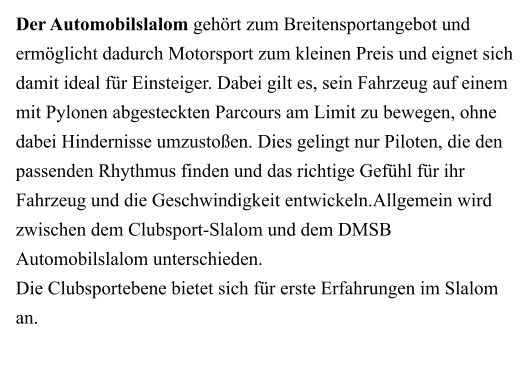 Der Automobilslalom gehört zum Breitensportangebot und ermöglicht dadurch Motorsport zum kleinen Preis und eignet sich damit ideal für Einsteiger. Dabei gilt es, sein Fahrzeug auf einem mit Pylonen abgesteckten Parcours am Limit zu bewegen, ohne dabei Hindernisse umzustoßen. Dies gelingt nur Piloten, die den passenden Rhythmus finden und das richtige Gefühl für ihr Fahrzeug und die Geschwindigkeit entwickeln.Allgemein wird zwischen dem Clubsport-Slalom und dem DMSB Automobilslalom unterschieden. Die Clubsportebene bietet sich für erste Erfahrungen im Slalom an.