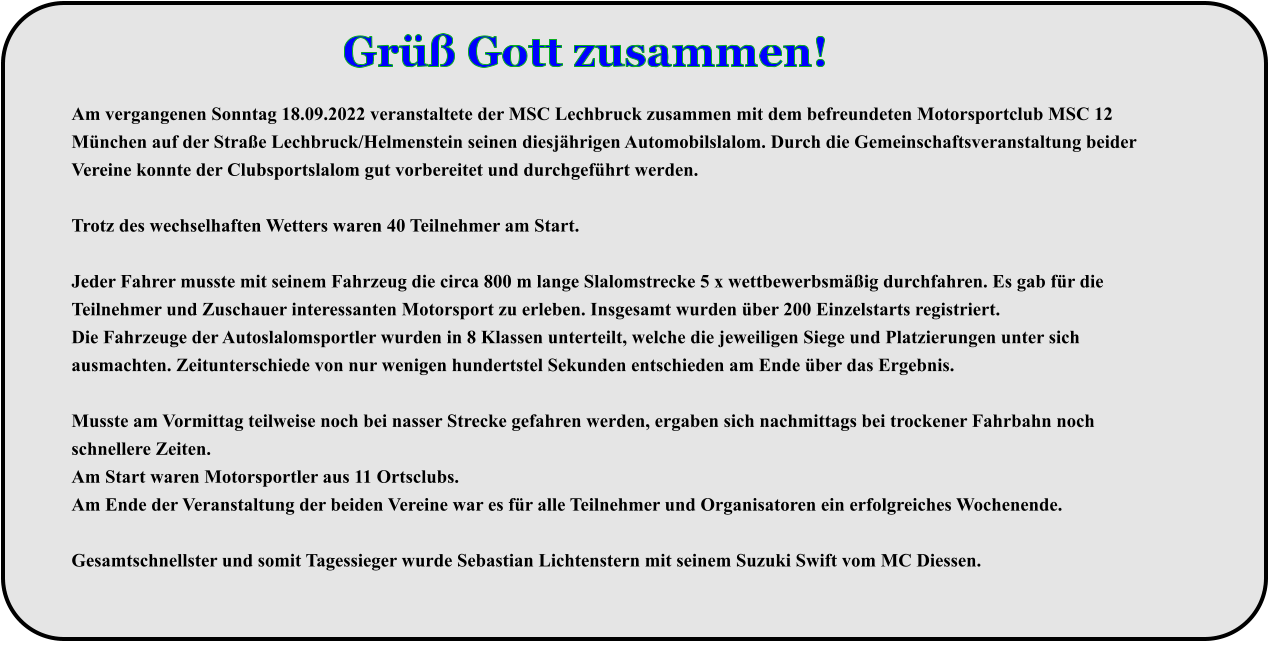 Am vergangenen Sonntag 18.09.2022 veranstaltete der MSC Lechbruck zusammen mit dem befreundeten Motorsportclub MSC 12 München auf der Straße Lechbruck/Helmenstein seinen diesjährigen Automobilslalom. Durch die Gemeinschaftsveranstaltung beider Vereine konnte der Clubsportslalom gut vorbereitet und durchgeführt werden.  Trotz des wechselhaften Wetters waren 40 Teilnehmer am Start.  Jeder Fahrer musste mit seinem Fahrzeug die circa 800 m lange Slalomstrecke 5 x wettbewerbsmäßig durchfahren. Es gab für die Teilnehmer und Zuschauer interessanten Motorsport zu erleben. Insgesamt wurden über 200 Einzelstarts registriert. Die Fahrzeuge der Autoslalomsportler wurden in 8 Klassen unterteilt, welche die jeweiligen Siege und Platzierungen unter sich ausmachten. Zeitunterschiede von nur wenigen hundertstel Sekunden entschieden am Ende über das Ergebnis.  Musste am Vormittag teilweise noch bei nasser Strecke gefahren werden, ergaben sich nachmittags bei trockener Fahrbahn noch schnellere Zeiten. Am Start waren Motorsportler aus 11 Ortsclubs. Am Ende der Veranstaltung der beiden Vereine war es für alle Teilnehmer und Organisatoren ein erfolgreiches Wochenende. Gesamtschnellster und somit Tagessieger wurde Sebastian Lichtenstern mit seinem Suzuki Swift vom MC Diessen. Grüß Gott zusammen!