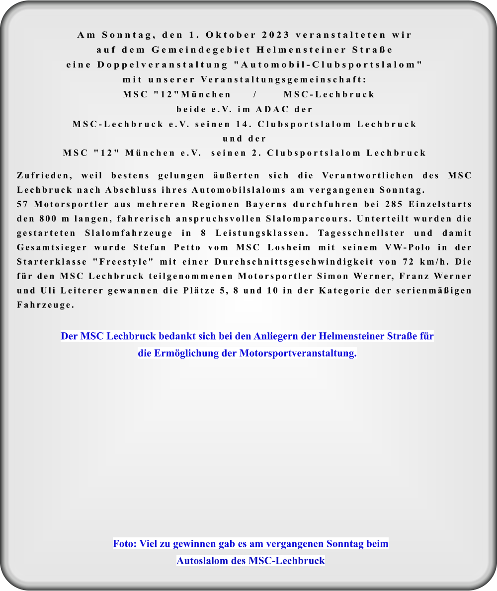 Foto: Viel zu gewinnen gab es am vergangenen Sonntag beim Autoslalom des MSC-Lechbruck Der MSC Lechbruck bedankt sich bei den Anliegern der Helmensteiner Straße für  die Ermöglichung der Motorsportveranstaltung. Am Sonntag, den 1. Oktober 2023 veranstalteten wir auf dem Gemeindegebiet Helmensteiner Straßeeine Doppelveranstaltung "Automobil-Clubsportslalom"mit unserer Veranstaltungsgemeinschaft:  MSC "12"München     /      MSC-Lechbruck beide e.V. im ADAC der MSC-Lechbruck e.V. seinen 14. Clubsportslalom Lechbruckund derMSC "12" München e.V.  seinen 2. Clubsportslalom Lechbruck  Zufrieden, weil bestens gelungen äußerten sich die Verantwortlichen des MSC Lechbruck nach Abschluss ihres Automobilslaloms am vergangenen Sonntag.  57 Motorsportler aus mehreren Regionen Bayerns durchfuhren bei 285 Einzelstarts den 800 m langen, fahrerisch anspruchsvollen Slalomparcours. Unterteilt wurden die gestarteten Slalomfahrzeuge in 8 Leistungsklassen. Tagesschnellster und damit Gesamtsieger wurde Stefan Petto vom MSC Losheim mit seinem VW-Polo in der Starterklasse "Freestyle" mit einer Durchschnittsgeschwindigkeit von 72 km/h. Die für den MSC Lechbruck teilgenommenen Motorsportler Simon Werner, Franz Werner und Uli Leiterer gewannen die Plätze 5, 8 und 10 in der Kategorie der serienmäßigen Fahrzeuge.