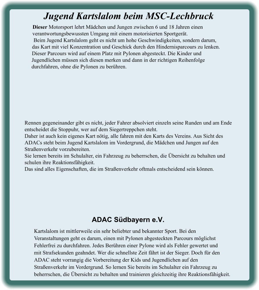 Kartslalom ist mittlerweile ein sehr beliebter und bekannter Sport. Bei den Veranstaltungen geht es darum, einen mit Pylonen abgesteckten Parcours möglichst Fehlerfrei zu durchfahren. Jedes Berühren einer Pylone wird als Fehler gewertet undmit Strafsekunden geahndet. Wer die schnellste Zeit fährt ist der Sieger. Doch für den ADAC steht vorrangig die Vorbereitung der Kids und Jugendlichen auf den Straßenverkehr im Vordergrund. So lernen Sie bereits im Schulalter ein Fahrzeug zu beherrschen, die Übersicht zu behalten und trainieren gleichzeitig ihre Reaktionsfähigkeit. ADAC Südbayern e.V. Rennen gegeneinander gibt es nicht, jeder Fahrer absolviert einzeln seine Runden und am Ende entscheidet die Stoppuhr, wer auf dem Siegertreppchen steht.Daher ist auch kein eigenes Kart nötig, alle fahren mit den Karts des Vereins. Aus Sicht des ADACs steht beim Jugend Kartslalom im Vordergrund, die Mädchen und Jungen auf den Straßenverkehr vorzubereiten.Sie lernen bereits im Schulalter, ein Fahrzeug zu beherrschen, die Übersicht zu behalten und schulen ihre Reaktionsfähigkeit. Das sind alles Eigenschaften, die im Straßenverkehr oftmals entscheidend sein können. Dieser Motorsport lehrt Mädchen und Jungen zwischen 6 und 18 Jahren einen verantwortungsbewussten Umgang mit einem motorisierten Sportgerät. Beim Jugend Kartslalom geht es nicht um hohe Geschwindigkeiten, sondern darum,  das Kart mit viel Konzentration und Geschick durch den Hindernisparcours zu lenken. Dieser Parcours wird auf einem Platz mit Pylonen abgesteckt. Die Kinder und Jugendlichen müssen sich diesen merken und dann in der richtigen Reihenfolge durchfahren, ohne die Pylonen zu berühren.  Jugend Kartslalom beim MSC-Lechbruck