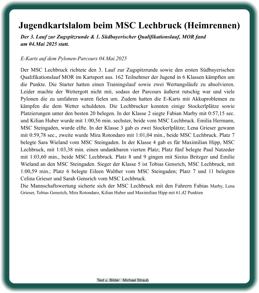 Der 3. Lauf zur Zugspitzrunde & 1. Südbayerischer Qualifikationslauf, MOR fandam 04.Mai 2025 statt.E-Karts auf dem Pylonen-Parcours 04.Mai.2025 Der MSC Lechbruck richtete den 3. Lauf zur Zugspitzrunde sowie den ersten Südbayerischen Qualifikationslauf MOR im Kartsport aus. 162 Teilnehmer der Jugend in 6 Klassen kämpften um die Punkte. Die Starter hatten einen Trainingslauf sowie zwei Wertungsläufe zu absolvieren. Leider machte der Wettergott nicht mit, sodass der Parcours äußerst rutschig war und viele Pylonen die zu umfahren waren fielen um. Zudem hatten die E-Karts mit Akkuproblemen zu kämpfen die dem Wetter schuldeten. Die Lechbrucker konnten einige Stockerlplätze sowie Platzierungen unter den besten 20 belegen. In der Klasse 2 siegte Fabian Marby mit 0:57,15 sec. und Kilian Huber wurde mit 1:00,56 min. sechster, beide vom MSC Lechbruck. Emilia Hermann, MSC Steingaden, wurde elfte. In der Klasse 3 gab es zwei Stockerlplätze; Lena Grieser gewann mit 0:59,78 sec., zweite wurde Mira Rotondaro mit 1:01,04 min., beide MSC Lechbruck. Platz 7 belegte Sara Wieland vom MSC Steingaden. In der Klasse 4 gab es für Maximilian Hipp, MSC Lechbruck, mit 1:03,38 min. einen undankbaren vierten Platz; Platz fünf belegte Paul Natzeder mit 1:03,60 min., beide MSC Lechbruck. Platz 8 und 9 gingen mit Sixtus Britzger und Emilie Wieland an den MSC Steingaden. Sieger der Klasse 5 ist Tobias Gensrich, MSC Lechbruck, mit 1:00,59 min.; Platz 6 belegte Eileen Walther vom MSC Steingaden; Platz 7 und 11 belegten Celina Grieser und Sarah Gensrich vom MSC Lechbruck. Die Mannschaftswertung sicherte sich der MSC Lechbruck mit den Fahrern Fabian Marby, Lena Grieser, Tobias Gensrich, Mira Rotondaro, Kilian Huber und Maximilian Hipp mit 61,42 Punkten Jugendkartslalom beim MSC Lechbruck (Heimrennen)  Text u. Bilder   Michael Straub