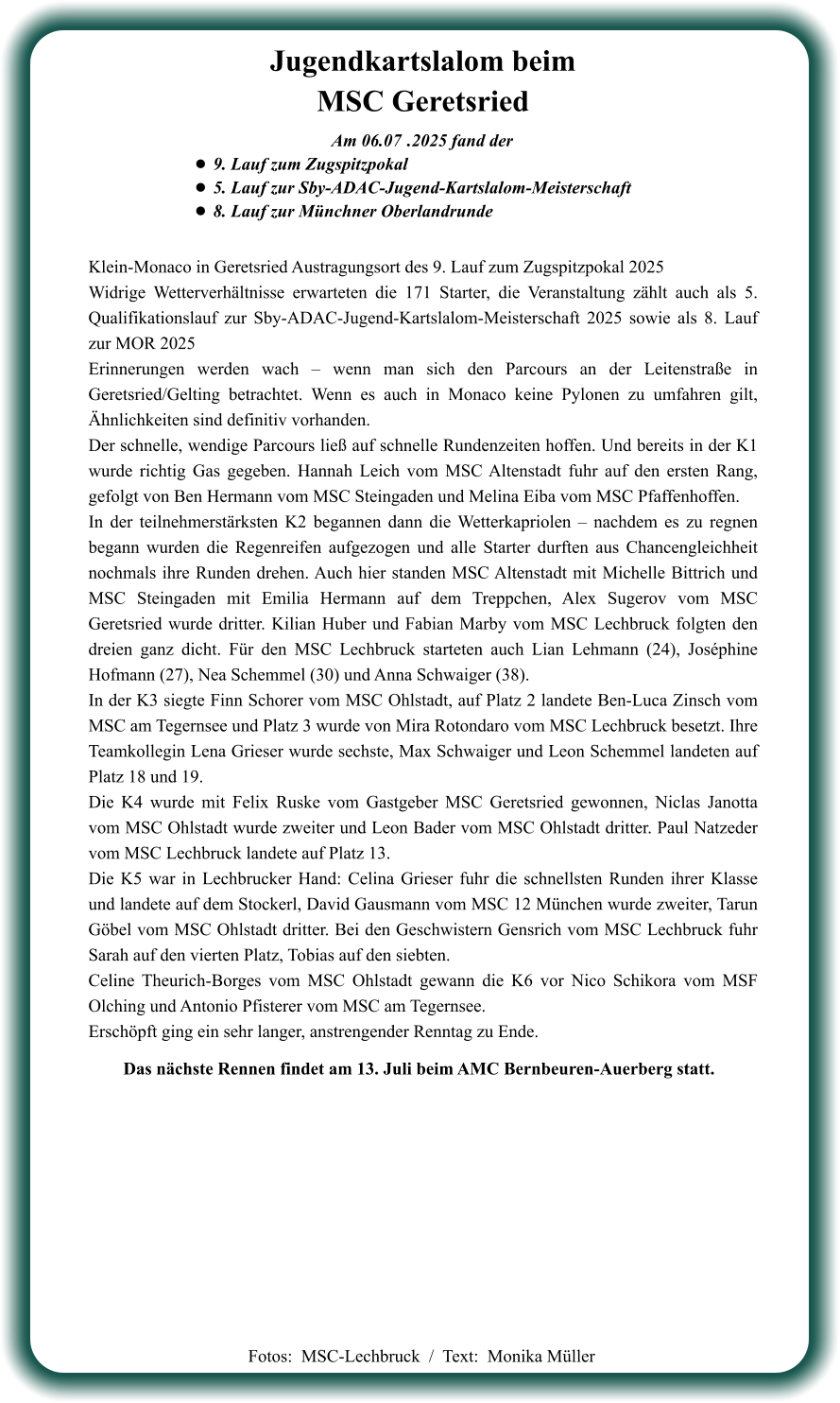 Das nächste Rennen findet am 13. Juli beim AMC Bernbeuren-Auerberg statt. Klein-Monaco in Geretsried Austragungsort des 9. Lauf zum Zugspitzpokal 2025 Widrige Wetterverhältnisse erwarteten die 171 Starter, die Veranstaltung zählt auch als 5. Qualifikationslauf zur Sby-ADAC-Jugend-Kartslalom-Meisterschaft 2025 sowie als 8. Lauf zur MOR 2025 Erinnerungen werden wach – wenn man sich den Parcours an der Leitenstraße in Geretsried/Gelting betrachtet. Wenn es auch in Monaco keine Pylonen zu umfahren gilt, Ähnlichkeiten sind definitiv vorhanden. Der schnelle, wendige Parcours ließ auf schnelle Rundenzeiten hoffen. Und bereits in der K1 wurde richtig Gas gegeben. Hannah Leich vom MSC Altenstadt fuhr auf den ersten Rang, gefolgt von Ben Hermann vom MSC Steingaden und Melina Eiba vom MSC Pfaffenhoffen. In der teilnehmerstärksten K2 begannen dann die Wetterkapriolen – nachdem es zu regnen begann wurden die Regenreifen aufgezogen und alle Starter durften aus Chancengleichheit nochmals ihre Runden drehen. Auch hier standen MSC Altenstadt mit Michelle Bittrich und MSC Steingaden mit Emilia Hermann auf dem Treppchen, Alex Sugerov vom MSC Geretsried wurde dritter. Kilian Huber und Fabian Marby vom MSC Lechbruck folgten den dreien ganz dicht. Für den MSC Lechbruck starteten auch Lian Lehmann (24), Joséphine Hofmann (27), Nea Schemmel (30) und Anna Schwaiger (38). In der K3 siegte Finn Schorer vom MSC Ohlstadt, auf Platz 2 landete Ben-Luca Zinsch vom MSC am Tegernsee und Platz 3 wurde von Mira Rotondaro vom MSC Lechbruck besetzt. Ihre Teamkollegin Lena Grieser wurde sechste, Max Schwaiger und Leon Schemmel landeten auf Platz 18 und 19. Die K4 wurde mit Felix Ruske vom Gastgeber MSC Geretsried gewonnen, Niclas Janotta vom MSC Ohlstadt wurde zweiter und Leon Bader vom MSC Ohlstadt dritter. Paul Natzeder vom MSC Lechbruck landete auf Platz 13. Die K5 war in Lechbrucker Hand: Celina Grieser fuhr die schnellsten Runden ihrer Klasse und landete auf dem Stockerl, David Gausmann vom MSC 12 München wurde zweiter, Tarun Göbel vom MSC Ohlstadt dritter. Bei den Geschwistern Gensrich vom MSC Lechbruck fuhr Sarah auf den vierten Platz, Tobias auf den siebten. Celine Theurich-Borges vom MSC Ohlstadt gewann die K6 vor Nico Schikora vom MSF Olching und Antonio Pfisterer vom MSC am Tegernsee. Erschöpft ging ein sehr langer, anstrengender Renntag zu Ende.    Am 06.07	 .2025 fand der •	9. Lauf zum Zugspitzpokal •	5. Lauf zur Sby-ADAC-Jugend-Kartslalom-Meisterschaft  •	8. Lauf zur Münchner Oberlandrunde Jugendkartslalom beimMSC Geretsried  Fotos:  MSC-Lechbruck  /  Text:  Monika Müller