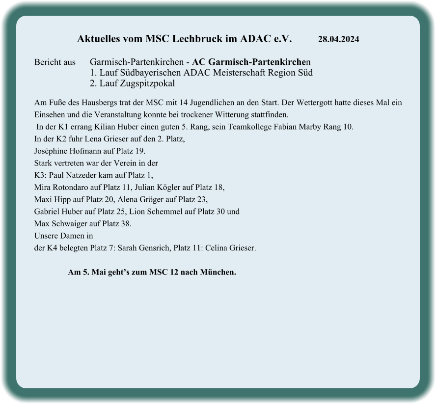 Aktuelles vom MSC Lechbruck im ADAC e.V.		28.04.2024   Bericht aus 	Garmisch-Partenkirchen - AC Garmisch-Partenkirchen 1. Lauf Südbayerischen ADAC Meisterschaft Region Süd 2. Lauf Zugspitzpokal  Am Fuße des Hausbergs trat der MSC mit 14 Jugendlichen an den Start. Der Wettergott hatte dieses Mal ein Einsehen und die Veranstaltung konnte bei trockener Witterung stattfinden.  In der K1 errang Kilian Huber einen guten 5. Rang, sein Teamkollege Fabian Marby Rang 10. In der K2 fuhr Lena Grieser auf den 2. Platz,  Joséphine Hofmann auf Platz 19.  Stark vertreten war der Verein in der  K3: Paul Natzeder kam auf Platz 1,  Mira Rotondaro auf Platz 11, Julian Kögler auf Platz 18,  Maxi Hipp auf Platz 20, Alena Gröger auf Platz 23,  Gabriel Huber auf Platz 25, Lion Schemmel auf Platz 30 und  Max Schwaiger auf Platz 38.  Unsere Damen in  der K4 belegten Platz 7: Sarah Gensrich, Platz 11: Celina Grieser.                  Am 5. Mai geht’s zum MSC 12 nach München.