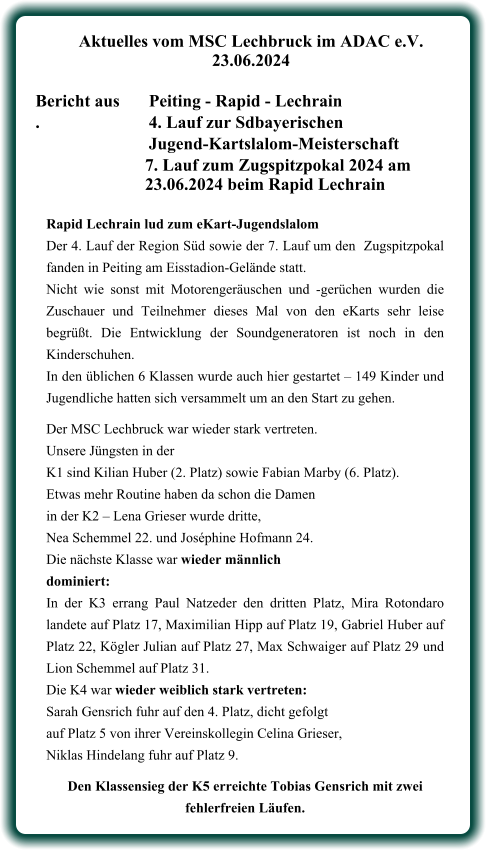 Rapid Lechrain lud zum eKart-Jugendslalom Der 4. Lauf der Region Süd sowie der 7. Lauf um den  Zugspitzpokal fanden in Peiting am Eisstadion-Gelände statt. Nicht wie sonst mit Motorengeräuschen und -gerüchen wurden die Zuschauer und Teilnehmer dieses Mal von den eKarts sehr leise begrüßt. Die Entwicklung der Soundgeneratoren ist noch in den Kinderschuhen.  In den üblichen 6 Klassen wurde auch hier gestartet – 149 Kinder und Jugendliche hatten sich versammelt um an den Start zu gehen.  Der MSC Lechbruck war wieder stark vertreten. Unsere Jüngsten in der  K1 sind Kilian Huber (2. Platz) sowie Fabian Marby (6. Platz).  Etwas mehr Routine haben da schon die Damenin der K2 – Lena Grieser wurde dritte, Nea Schemmel 22. und Joséphine Hofmann 24.  Die nächste Klasse war wieder männlich dominiert:  In der K3 errang Paul Natzeder den dritten Platz, Mira Rotondaro landete auf Platz 17, Maximilian Hipp auf Platz 19, Gabriel Huber auf Platz 22, Kögler Julian auf Platz 27, Max Schwaiger auf Platz 29 und Lion Schemmel auf Platz 31.  Die K4 war wieder weiblich stark vertreten:  Sarah Gensrich fuhr auf den 4. Platz, dicht gefolgt  auf Platz 5 von ihrer Vereinskollegin Celina Grieser,  Niklas Hindelang fuhr auf Platz 9.  Den Klassensieg der K5 erreichte Tobias Gensrich mit zwei fehlerfreien Läufen.    Aktuelles vom MSC Lechbruck im ADAC e.V. 23.06.2024   Bericht aus 	Peiting - Rapid - Lechrain .			4. Lauf zur Sdbayerischen Jugend-Kartslalom-Meisterschaft  7. Lauf zum Zugspitzpokal 2024 am 23.06.2024 beim Rapid Lechrain