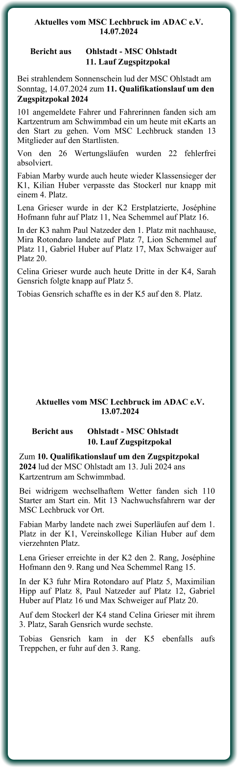 Zum 10. Qualifikationslauf um den Zugspitzpokal 2024 lud der MSC Ohlstadt am 13. Juli 2024 ans Kartzentrum am Schwimmbad. Bei widrigem wechselhaftem Wetter fanden sich 110 Starter am Start ein. Mit 13 Nachwuchsfahrern war der MSC Lechbruck vor Ort. Fabian Marby landete nach zwei Superläufen auf dem 1. Platz in der K1, Vereinskollege Kilian Huber auf dem vierzehnten Platz. Lena Grieser erreichte in der K2 den 2. Rang, Joséphine Hofmann den 9. Rang und Nea Schemmel Rang 15. In der K3 fuhr Mira Rotondaro auf Platz 5, Maximilian Hipp auf Platz 8, Paul Natzeder auf Platz 12, Gabriel Huber auf Platz 16 und Max Schweiger auf Platz 20. Auf dem Stockerl der K4 stand Celina Grieser mit ihrem 3. Platz, Sarah Gensrich wurde sechste. Tobias Gensrich kam in der K5 ebenfalls aufs Treppchen, er fuhr auf den 3. Rang.     Aktuelles vom MSC Lechbruck im ADAC e.V. 13.07.2024   Bericht aus 	Ohlstadt - MSC Ohlstadt 10. Lauf Zugspitzpokal Bei strahlendem Sonnenschein lud der MSC Ohlstadt am Sonntag, 14.07.2024 zum 11. Qualifikationslauf um den Zugspitzpokal 2024 101 angemeldete Fahrer und Fahrerinnen fanden sich am Kartzentrum am Schwimmbad ein um heute mit eKarts an den Start zu gehen. Vom MSC Lechbruck standen 13 Mitglieder auf den Startlisten. Von den 26 Wertungsläufen wurden 22 fehlerfrei absolviert. Fabian Marby wurde auch heute wieder Klassensieger der K1, Kilian Huber verpasste das Stockerl nur knapp mit einem 4. Platz. Lena Grieser wurde in der K2 Erstplatzierte, Joséphine Hofmann fuhr auf Platz 11, Nea Schemmel auf Platz 16. In der K3 nahm Paul Natzeder den 1. Platz mit nachhause, Mira Rotondaro landete auf Platz 7, Lion Schemmel auf Platz 11, Gabriel Huber auf Platz 17, Max Schwaiger auf Platz 20. Celina Grieser wurde auch heute Dritte in der K4, Sarah Gensrich folgte knapp auf Platz 5. Tobias Gensrich schaffte es in der K5 auf den 8. Platz.      Aktuelles vom MSC Lechbruck im ADAC e.V. 14.07.2024   Bericht aus 	Ohlstadt - MSC Ohlstadt 11. Lauf Zugspitzpokal