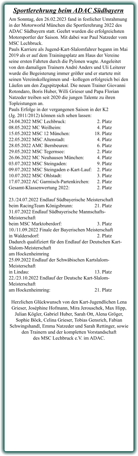 Am Sonntag, den 26.02.2023 fand in festlicher Umrahmung in der Motorworld München die Sportlerehrung 2022 des ADAC Südbayern statt. Geehrt wurden die erfolgreichsten Motorsportler der Saison. Mit dabei war Paul Natzeder vom MSC Lechbruck. Pauls Karriere als Jugend-Kart-Slalomfahrer begann im Mai 2019 als er auf dem Trainingsplatz am Haus der Vereine seine ersten Fahrten durch die Pylonen wagte. Angeleitet von den damaligen Trainern André Anders und Uli Leiterer wurde die Begeisterung immer größer und er startete mit seinen Vereinskolleginnen und –kollegen erfolgreich bei den Läufen um den Zugspitzpokal. Die neuen Trainer Giovanni Rotondaro, Boris Huber, Willi Grieser und Papa Florian Natzeder treiben seit 2020 die jungen Talente zu ihren Topleistungen an. Pauls Erfolge in der vergangenen Saison in der K2 (Jg. 2011/2012) können sich sehen lassen: 24.04.2022 MSC Lechbruck:			  2. Platz 08.05.2022 MC Weilheim:	 			  4. Platz 15.05.2022 MSC 12 München:			18. Platz 22.05.2022 MSC Altenstadt:	 		  4. Platz 28.05.2022 AMC Bernbeuren:			  6. Platz 29.05.2022 MSC Tegernsee:			  2. Platz 26.06.2022 MC Neuhausen München:	  4. Platz 03.07.2022 MSC Steingaden:			  9. Platz 09.07.2022 MSC Steingaden e-Kart-Lauf:	  2. Platz 10.07.2022 MSC Ohlstadt:	 			  3. Platz 17.07.2022 AC Garmisch-Partenkirchen:	  2. Platz Gesamt-Klassenwertung 2022:			  2. Platz  23./24.07.2022 Endlauf Südbayerische Meisterschaft  beim RacingTeam Königsbrunn:			21. Platz 31.07.2022 Endlauf Südbayerische Mannschafts-Meisterschaft  beim MSC Marktoberdorf:  			  3. Platz 10./11.09.2022 Finale der Bayerischen Meisterschaft  in Waldersdorf:						  2. Platz Dadurch qualifiziert für den Endlauf der Deutschen Kart-Slalom-Meisterschaft  am Hockenheimring 25.09.2022 Endlauf der Schwäbischen Kartslalom-Meisterschaft  in Lindau:							13. Platz 22./23.10.2022 Endlauf der Deutsche Kart-Slalom-Meisterschaft  am Hockenheimring:					21. Platz  Herzlichen Glückwunsch von den Kart-Jugendlichen Lena Grieser, Joséphine Hofmann, Mira Jerouschek, Max Hipp, Julian Kögler, Gabriel Huber, Sarah Ott, Alena Gröger, Sophie Böck, Celina Grieser, Tobias Gensrich, Fabian Schwingshandl, Emma Natzeder und Sarah Rettinger, sowie den Trainern und der kompletten Vorstandschaft  des MSC Lechbruck e.V. im ADAC.  Sportlerehrung beim ADAC Südbayern