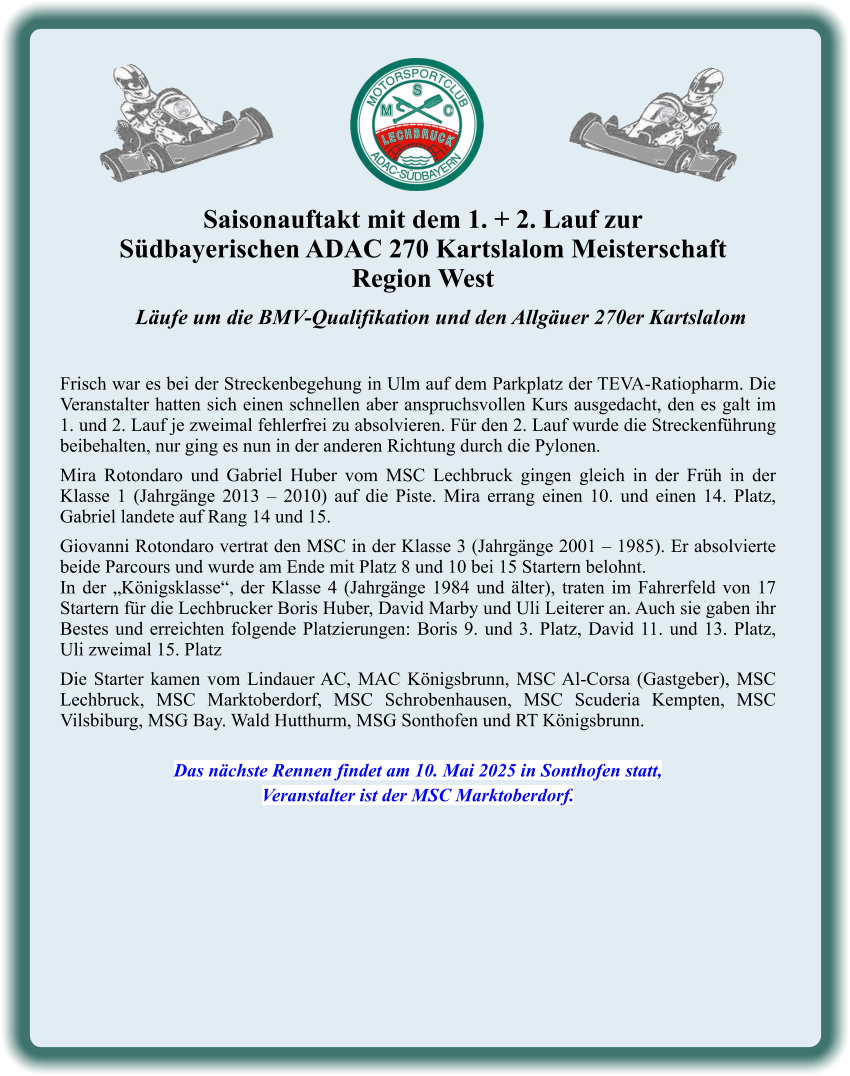 Läufe um die BMV-Qualifikation und den Allgäuer 270er Kartslalom   Frisch war es bei der Streckenbegehung in Ulm auf dem Parkplatz der TEVA-Ratiopharm. Die Veranstalter hatten sich einen schnellen aber anspruchsvollen Kurs ausgedacht, den es galt im 1. und 2. Lauf je zweimal fehlerfrei zu absolvieren. Für den 2. Lauf wurde die Streckenführung beibehalten, nur ging es nun in der anderen Richtung durch die Pylonen.  Mira Rotondaro und Gabriel Huber vom MSC Lechbruck gingen gleich in der Früh in der Klasse 1 (Jahrgänge 2013 – 2010) auf die Piste. Mira errang einen 10. und einen 14. Platz, Gabriel landete auf Rang 14 und 15.  Giovanni Rotondaro vertrat den MSC in der Klasse 3 (Jahrgänge 2001 – 1985). Er absolvierte beide Parcours und wurde am Ende mit Platz 8 und 10 bei 15 Startern belohnt. In der „Königsklasse“, der Klasse 4 (Jahrgänge 1984 und älter), traten im Fahrerfeld von 17 Startern für die Lechbrucker Boris Huber, David Marby und Uli Leiterer an. Auch sie gaben ihr Bestes und erreichten folgende Platzierungen: Boris 9. und 3. Platz, David 11. und 13. Platz, Uli zweimal 15. Platz  Die Starter kamen vom Lindauer AC, MAC Königsbrunn, MSC Al-Corsa (Gastgeber), MSC Lechbruck, MSC Marktoberdorf, MSC Schrobenhausen, MSC Scuderia Kempten, MSC Vilsbiburg, MSG Bay. Wald Hutthurm, MSG Sonthofen und RT Königsbrunn.   Das nächste Rennen findet am 10. Mai 2025 in Sonthofen statt, Veranstalter ist der MSC Marktoberdorf. Saisonauftakt mit dem 1. + 2. Lauf zur  Südbayerischen ADAC 270 Kartslalom Meisterschaft Region West