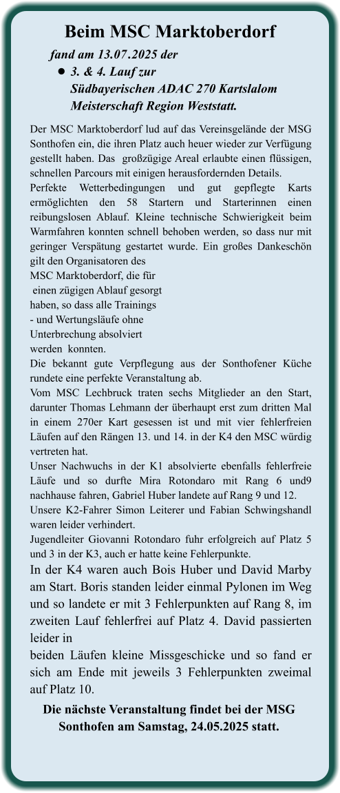 Die nächste Veranstaltung findet bei der MSG  Sonthofen am Samstag, 24.05.2025 statt.  Der MSC Marktoberdorf lud auf das Vereinsgelände der MSG Sonthofen ein, die ihren Platz auch heuer wieder zur Verfügung gestellt haben. Das  großzügige Areal erlaubte einen flüssigen, schnellen Parcours mit einigen herausfordernden Details.  Perfekte Wetterbedingungen und gut gepflegte Karts ermöglichten den 58 Startern und Starterinnen einen reibungslosen Ablauf. Kleine technische Schwierigkeit beim Warmfahren konnten schnell behoben werden, so dass nur mit geringer Verspätung gestartet wurde. Ein großes Dankeschön gilt den Organisatoren desMSC Marktoberdorf, die für einen zügigen Ablauf gesorgthaben, so dass alle Trainings- und Wertungsläufe ohne Unterbrechung absolviertwerden  konnten.Die bekannt gute Verpflegung aus der Sonthofener Küche rundete eine perfekte Veranstaltung ab.Vom MSC Lechbruck traten sechs Mitglieder an den Start, darunter Thomas Lehmann der überhaupt erst zum dritten Mal in einem 270er Kart gesessen ist und mit vier fehlerfreien Läufen auf den Rängen 13. und 14. in der K4 den MSC würdig vertreten hat. Unser Nachwuchs in der K1 absolvierte ebenfalls fehlerfreie Läufe und so durfte Mira Rotondaro mit Rang 6 und9 nachhause fahren, Gabriel Huber landete auf Rang 9 und 12. Unsere K2-Fahrer Simon Leiterer und Fabian Schwingshandl waren leider verhindert. Jugendleiter Giovanni Rotondaro fuhr erfolgreich auf Platz 5 und 3 in der K3, auch er hatte keine Fehlerpunkte. In der K4 waren auch Bois Huber und David Marby am Start. Boris standen leider einmal Pylonen im Weg und so landete er mit 3 Fehlerpunkten auf Rang 8, im zweiten Lauf fehlerfrei auf Platz 4. David passierten leider in  beiden Läufen kleine Missgeschicke und so fand er sich am Ende mit jeweils 3 Fehlerpunkten zweimal auf Platz 10.   fand am 13.07	.2025 der •	3. & 4. Lauf zurSüdbayerischen ADAC 270 Kartslalom Meisterschaft Region Weststatt. Beim MSC Marktoberdorf