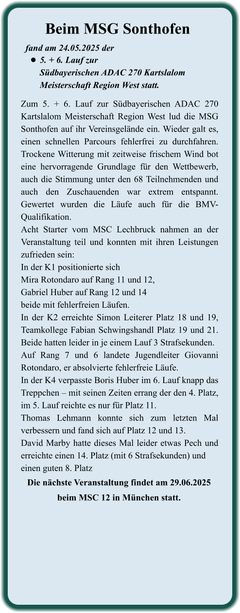 Die nächste Veranstaltung findet am 29.06.2025beim MSC 12 in München statt. Zum 5. + 6. Lauf zur Südbayerischen ADAC 270 Kartslalom Meisterschaft Region West lud die MSG Sonthofen auf ihr Vereinsgelände ein. Wieder galt es, einen schnellen Parcours fehlerfrei zu durchfahren. Trockene Witterung mit zeitweise frischem Wind bot eine hervorragende Grundlage für den Wettbewerb, auch die Stimmung unter den 68 Teilnehmenden und auch den Zuschauenden war extrem entspannt. Gewertet wurden die Läufe auch für die BMV-Qualifikation. Acht Starter vom MSC Lechbruck nahmen an der Veranstaltung teil und konnten mit ihren Leistungen zufrieden sein: In der K1 positionierte sichMira Rotondaro auf Rang 11 und 12, Gabriel Huber auf Rang 12 und 14beide mit fehlerfreien Läufen.In der K2 erreichte Simon Leiterer Platz 18 und 19, Teamkollege Fabian Schwingshandl Platz 19 und 21. Beide hatten leider in je einem Lauf 3 Strafsekunden. Auf Rang 7 und 6 landete Jugendleiter Giovanni Rotondaro, er absolvierte fehlerfreie Läufe. In der K4 verpasste Boris Huber im 6. Lauf knapp das Treppchen – mit seinen Zeiten errang der den 4. Platz, im 5. Lauf reichte es nur für Platz 11.Thomas Lehmann konnte sich zum letzten Mal verbessern und fand sich auf Platz 12 und 13.David Marby hatte dieses Mal leider etwas Pech und erreichte einen 14. Platz (mit 6 Strafsekunden) und einen guten 8. Platz  fand am 24.05.2025 der  •	5. + 6. Lauf zurSüdbayerischen ADAC 270 KartslalomMeisterschaft Region West statt. Beim MSG Sonthofen