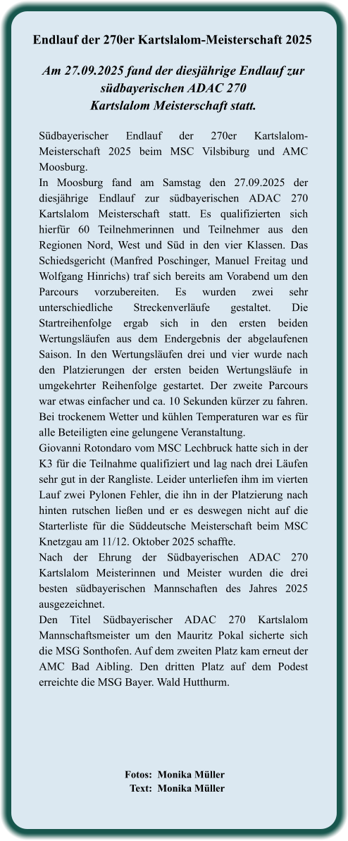 Fotos:  Monika Müller   Text:  Monika Müller  Südbayerischer Endlauf der 270er Kartslalom-Meisterschaft 2025 beim MSC Vilsbiburg und AMC Moosburg. In Moosburg fand am Samstag den 27.09.2025 der diesjährige Endlauf zur südbayerischen ADAC 270 Kartslalom Meisterschaft statt. Es qualifizierten sich hierfür 60 Teilnehmerinnen und Teilnehmer aus den Regionen Nord, West und Süd in den vier Klassen. Das Schiedsgericht (Manfred Poschinger, Manuel Freitag und Wolfgang Hinrichs) traf sich bereits am Vorabend um den Parcours vorzubereiten. Es wurden zwei sehr unterschiedliche Streckenverläufe gestaltet. Die Startreihenfolge ergab sich in den ersten beiden Wertungsläufen aus dem Endergebnis der abgelaufenen Saison. In den Wertungsläufen drei und vier wurde nach den Platzierungen der ersten beiden Wertungsläufe in umgekehrter Reihenfolge gestartet. Der zweite Parcours war etwas einfacher und ca. 10 Sekunden kürzer zu fahren. Bei trockenem Wetter und kühlen Temperaturen war es für alle Beteiligten eine gelungene Veranstaltung.  Giovanni Rotondaro vom MSC Lechbruck hatte sich in der K3 für die Teilnahme qualifiziert und lag nach drei Läufen sehr gut in der Rangliste. Leider unterliefen ihm im vierten Lauf zwei Pylonen Fehler, die ihn in der Platzierung nach hinten rutschen ließen und er es deswegen nicht auf die Starterliste für die Süddeutsche Meisterschaft beim MSC Knetzgau am 11/12. Oktober 2025 schaffte. Nach der Ehrung der Südbayerischen ADAC 270 Kartslalom Meisterinnen und Meister wurden die drei besten südbayerischen Mannschaften des Jahres 2025 ausgezeichnet. Den Titel Südbayerischer ADAC 270 Kartslalom Mannschaftsmeister um den Mauritz Pokal sicherte sich die MSG Sonthofen. Auf dem zweiten Platz kam erneut der AMC Bad Aibling. Den dritten Platz auf dem Podest erreichte die MSG Bayer. Wald Hutthurm.   Am 27.09.2025 fand der diesjährige Endlauf zursüdbayerischen ADAC 270 Kartslalom Meisterschaft statt. Endlauf der 270er Kartslalom-Meisterschaft 2025