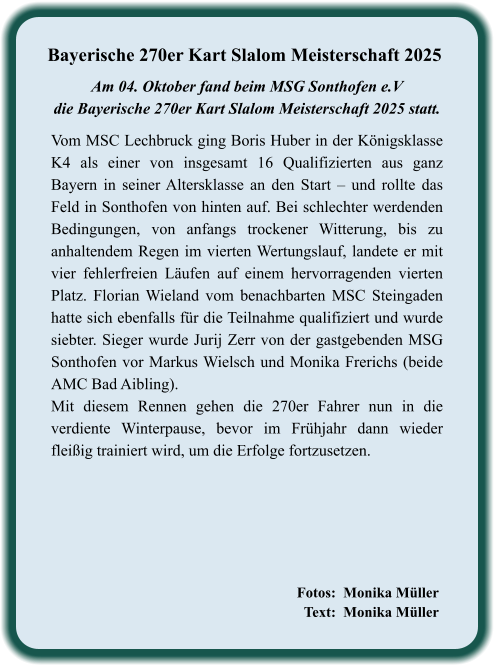 Fotos:  Monika Müller   Text:  Monika Müller             Vom MSC Lechbruck ging Boris Huber in der Königsklasse K4 als einer von insgesamt 16 Qualifizierten aus ganz Bayern in seiner Altersklasse an den Start – und rollte das Feld in Sonthofen von hinten auf. Bei schlechter werdenden Bedingungen, von anfangs trockener Witterung, bis zu anhaltendem Regen im vierten Wertungslauf, landete er mit vier fehlerfreien Läufen auf einem hervorragenden vierten Platz. Florian Wieland vom benachbarten MSC Steingaden hatte sich ebenfalls für die Teilnahme qualifiziert und wurde siebter. Sieger wurde Jurij Zerr von der gastgebenden MSG Sonthofen vor Markus Wielsch und Monika Frerichs (beide AMC Bad Aibling). Mit diesem Rennen gehen die 270er Fahrer nun in die verdiente Winterpause, bevor im Frühjahr dann wieder fleißig trainiert wird, um die Erfolge fortzusetzen.  Am 04. Oktober fand beim MSG Sonthofen e.Vdie Bayerische 270er Kart Slalom Meisterschaft 2025 statt.  Bayerische 270er Kart Slalom Meisterschaft 2025