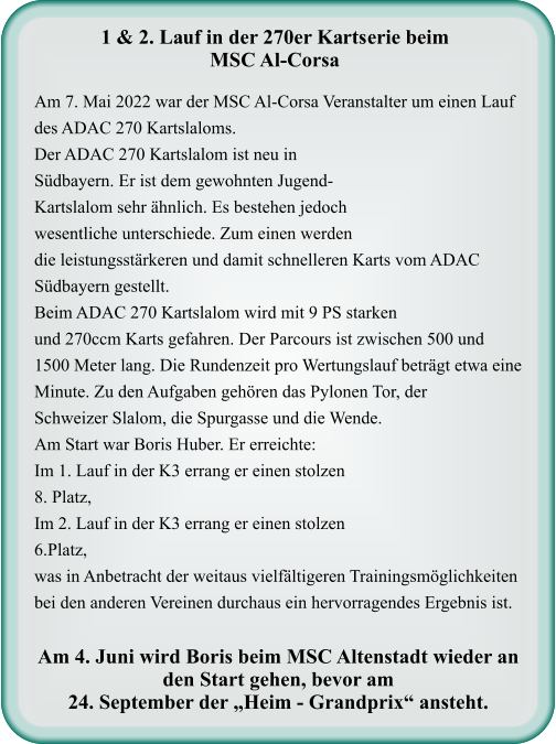Am 7. Mai 2022 war der MSC Al-Corsa Veranstalter um einen Lauf des ADAC 270 Kartslaloms.Der ADAC 270 Kartslalom ist neu in Südbayern. Er ist dem gewohnten Jugend-Kartslalom sehr ähnlich. Es bestehen jedoch wesentliche unterschiede. Zum einen werden die leistungsstärkeren und damit schnelleren Karts vom ADAC Südbayern gestellt. Beim ADAC 270 Kartslalom wird mit 9 PS starken und 270ccm Karts gefahren. Der Parcours ist zwischen 500 und 1500 Meter lang. Die Rundenzeit pro Wertungslauf beträgt etwa eine Minute. Zu den Aufgaben gehören das Pylonen Tor, der Schweizer Slalom, die Spurgasse und die Wende.  Am Start war Boris Huber. Er erreichte:  Im 1. Lauf in der K3 errang er einen stolzen  8. Platz,  Im 2. Lauf in der K3 errang er einen stolzen 6.Platz, was in Anbetracht der weitaus vielfältigeren Trainingsmöglichkeiten bei den anderen Vereinen durchaus ein hervorragendes Ergebnis ist.  Am 4. Juni wird Boris beim MSC Altenstadt wieder an den Start gehen, bevor am  24. September der „Heim - Grandprix“ ansteht.   1 & 2. Lauf in der 270er Kartserie beim MSC Al-Corsa