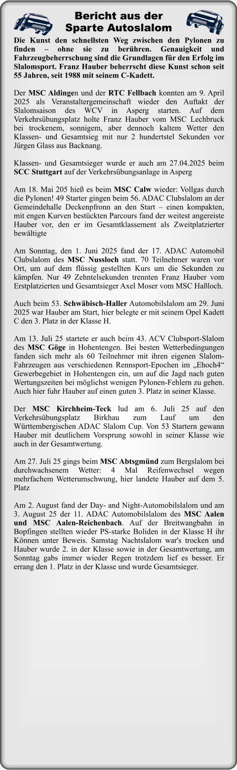 Die Kunst den schnellsten Weg zwischen den Pylonen zu finden – ohne sie zu berühren. Genauigkeit und Fahrzeugbeherrschung sind die Grundlagen für den Erfolg im Slalomsport. Franz Hauber beherrscht diese Kunst schon seit 55 Jahren, seit 1988 mit seinem C-Kadett.  Der MSC Aldingen und der RTC Fellbach konnten am 9. April 2025 als Veranstaltergemeinschaft wieder den Auftakt der Slalomsaison des WCV in Asperg starten. Auf dem Verkehrsübungsplatz holte Franz Hauber vom MSC Lechbruck bei trockenem, sonnigem, aber dennoch kaltem Wetter den Klassen- und Gesamtsieg mit nur 2 hundertstel Sekunden vor Jürgen Glass aus Backnang.   Klassen- und Gesamtsieger wurde er auch am 27.04.2025 beim SCC Stuttgart auf der Verkehrsübungsanlage in Asperg  Am 18. Mai 205 hieß es beim MSC Calw wieder: Vollgas durch die Pylonen! 49 Starter gingen beim 56. ADAC Clubslalom an der Gemeindehalle Deckenpfronn an den Start – einen kompakten, mit engen Kurven bestückten Parcours fand der weitest angereiste Hauber vor, den er im Gesamtklassement als Zweitplatzierter bewältigte  Am Sonntag, den 1. Juni 2025 fand der 17. ADAC Automobil Clubslalom des MSC Nussloch statt. 70 Teilnehmer waren vor Ort, um auf dem flüssig gestellten Kurs um die Sekunden zu kämpfen. Nur 49 Zehntelsekunden trennten Franz Hauber vom Erstplatzierten und Gesamtsieger Axel Moser vom MSC Haßloch.  Auch beim 53. Schwäbisch-Haller Automobilslalom am 29. Juni 2025 war Hauber am Start, hier belegte er mit seinem Opel Kadett C den 3. Platz in der Klasse H.  Am 13. Juli 25 startete er auch beim 43. ACV Clubsport-Slalom des MSC Göge in Hohentengen. Bei besten Wetterbedingungen fanden sich mehr als 60 Teilnehmer mit ihren eigenen Slalom-Fahrzeugen aus verschiedenen Rennsport-Epochen im „Ehoch4“ Gewerbegebiet in Hohentengen ein, um auf die Jagd nach guten Wertungszeiten bei möglichst wenigen Pylonen-Fehlern zu gehen. Auch hier fuhr Hauber auf einen guten 3. Platz in seiner Klasse.  Der MSC Kirchheim-Teck lud am 6. Juli 25 auf den Verkehrsübungsplatz Birkhau zum Lauf um den Württembergischen ADAC Slalom Cup. Von 53 Startern gewann Hauber mit deutlichem Vorsprung sowohl in seiner Klasse wie auch in der Gesamtwertung.  Am 27. Juli 25 gings beim MSC Abtsgmünd zum Bergslalom bei durchwachsenem Wetter: 4 Mal Reifenwechsel wegen mehrfachem Wetterumschwung, hier landete Hauber auf dem 5. Platz  Am 2. August fand der Day- and Night-Automobilslalom und am 3. August 25 der 11. ADAC Automobilslalom des MSC Aalen und MSC Aalen-Reichenbach. Auf der Breitwangbahn in Bopfingen stellten wieder PS-starke Boliden in der Klasse H ihr Können unter Beweis. Samstag Nachtslalom war's trocken und Hauber wurde 2. in der Klasse sowie in der Gesamtwertung, am Sonntag gabs immer wieder Regen trotzdem lief es besser. Er errang den 1. Platz in der Klasse und wurde Gesamtsieger.  Bericht aus derSparte Autoslalom