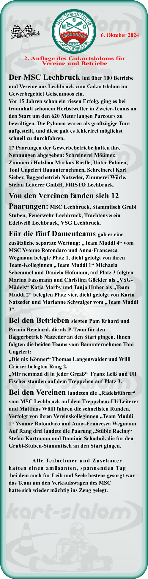 Der MSC Lechbruck lud über 100 Betriebe und Vereine aus Lechbruck zum Gokartslalom im Gewerbegebiet Geisenmoos ein. Vor 15 Jahren schon ein riesen Erfolg, ging es bei traumhaft schönem Herbstwetter in Zweier-Teams an den Start um den 620 Meter langen Parcours zu bewältigen. Die Pylonen waren als großzügige Tore aufgestellt, und diese galt es fehlerfrei möglichst schnell zu durchfahren.17 Paarungen der Gewerbebetriebe hatten ihre Nennungen abgegeben: Schreinerei Mößmer, Zimmerei Holzbau Markus Riedle, Unter Palmen, Toni Ungelert Bauunternehmen, Schreinerei Karl Sieber, Baggerbetrieb Natzeder, Zimmerei Wörle, Stefan Leiterer GmbH, FRISTO Lechbruck.Von den Vereinen fanden sich 12 Paarungen: MSC Lechbruck, Stammtisch Grubi Stuben, Feuerwehr Lechbruck, Trachtenverein Edelweiß Lechbruck, VSG Lechbruck.Für die fünf Damenteams gab es eine zusätzliche separate Wertung: „Team Muddi 4“ vom MSC Yvonne Rotondaro und Anna-Francesca Wegmann belegte Platz 1, dicht gefolgt von ihren Team-Kolleginnen „Team Muddi 1“ Michaela Schemmel und Daniela Hofmann, auf Platz 3 folgten Marina Fassmann und Christina Göckler als „VSG-Mädels“ Katja Marby und Tanja Huber als „Team Muddi 2“ belegten Platz vier, dicht gefolgt von Karin Natzeder und Marianne Schwaiger vom „Team Muddi 3“.Bei den Betrieben siegten Pam Erhard und Pirmin Reichard, die als P-Team für den Baggerbetrieb Natzeder an den Start gingen. Ihnen folgten die beiden Teams vom Bauunternehmen Toni Ungelert: „Die nix Könner“ Thomas Langenwalder und Willi Grieser belegten Rang 2, „Mir nemmad di in jeder Greaß“  Franz Leiß und Uli Fischer standen auf dem Treppchen auf Platz 3.Bei den Vereinen landeten die „Rädelsführer“ vom MSC Lechbruck auf dem Treppchen: Uli Leiterer und Matthias Wölfl fuhren die schnellsten Runden. Verfolgt von ihren Vereinskolleginnen „Team Muddi 1“ Yvonne Rotondaro und Anna-Francesca Wegmann. Auf Rang drei landete die Paarung „Stüble Racing“ Stefan Kartmann und Dominic Schodnik die für den Grubi-Stuben-Stammtisch an den Start gingen.                 Alle Teilnehmer und Zuschauer hatten einen amüsanten, spannenden Tag bei dem auch für Leib und Seele bestens gesorgt war – das Team um den Verkaufswagen des MSChatte sich wieder mächtig ins Zeug gelegt.  2. Auflage des Gokartslaloms fürVereine und Betriebe 6. Oktober 2024