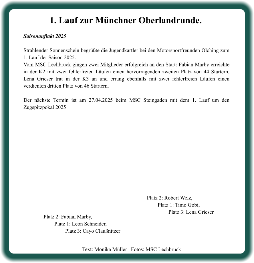 Text: Monika Müller   Fotos: MSC Lechbruck  Platz 2: Robert Welz, Platz 1: Timo Gobi, Platz 3: Lena Grieser Platz 2: Fabian Marby, Platz 1: Leon Schneider, Platz 3: Cayo Claußnitzer 1. Lauf zur Münchner Oberlandrunde. Saisonauftakt 2025  Strahlender Sonnenschein begrüßte die Jugendkartler bei den Motorsportfreunden Olching zum 1. Lauf der Saison 2025. Vom MSC Lechbruck gingen zwei Mitglieder erfolgreich an den Start: Fabian Marby erreichte in der K2 mit zwei fehlerfreien Läufen einen hervorragenden zweiten Platz von 44 Startern, Lena Grieser trat in der K3 an und errang ebenfalls mit zwei fehlerfreien Läufen einen verdienten dritten Platz von 46 Startern.  Der nächste Termin ist am 27.04.2025 beim MSC Steingaden mit dem 1. Lauf um den Zugspitzpokal 2025