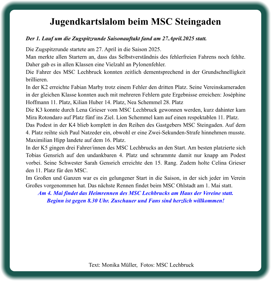 Text: Monika Müller,  Fotos: MSC Lechbruck  Jugendkartslalom beim MSC Steingaden Der 1. Lauf um die Zugspitzrunde Saisonauftakt fand am 27.April.2025 statt.  Die Zugspitzrunde startete am 27. April in die Saison 2025. Man merkte allen Startern an, dass das Selbstverständnis des fehlerfreien Fahrens noch fehlte. Daher gab es in allen Klassen eine Vielzahl an Pylonenfehler. Die Fahrer des MSC Lechbruck konnten zeitlich dementsprechend in der Grundschnelligkeit brillieren. In der K2 erreichte Fabian Marby trotz einem Fehler den dritten Platz. Seine Vereinskameraden in der gleichen Klasse konnten auch mit mehreren Fehlern gute Ergebnisse erreichen: Joséphine Hoffmann 11. Platz, Kilian Huber 14. Platz, Nea Schemmel 28. Platz Die K3 konnte durch Lena Grieser vom MSC Lechbruck gewonnen werden, kurz dahinter kam Mira Rotondaro auf Platz fünf ins Ziel. Lion Schemmel kam auf einen respektablen 11. Platz. Das Podest in der K4 blieb komplett in den Reihen des Gastgebers MSC Steingaden. Auf dem 4. Platz reihte sich Paul Natzeder ein, obwohl er eine Zwei-Sekunden-Strafe hinnehmen musste. Maximilian Hipp landete auf dem 16. Platz. In der K5 gingen drei Fahrer/innen des MSC Lechbrucks an den Start. Am besten platzierte sich Tobias Gensrich auf den undankbaren 4. Platz und schrammte damit nur knapp am Podest vorbei. Seine Schwester Sarah Gensrich erreichte den 15. Rang. Zudem holte Celina Grieser den 11. Platz für den MSC. Im Großen und Ganzen war es ein gelungener Start in die Saison, in der sich jeder im Verein Großes vorgenommen hat. Das nächste Rennen findet beim MSC Ohlstadt am 1. Mai statt. Am 4. Mai findet das Heimrennen des MSC Lechbrucks am Haus der Vereine statt. Beginn ist gegen 8.30 Uhr. Zuschauer und Fans sind herzlich willkommen!