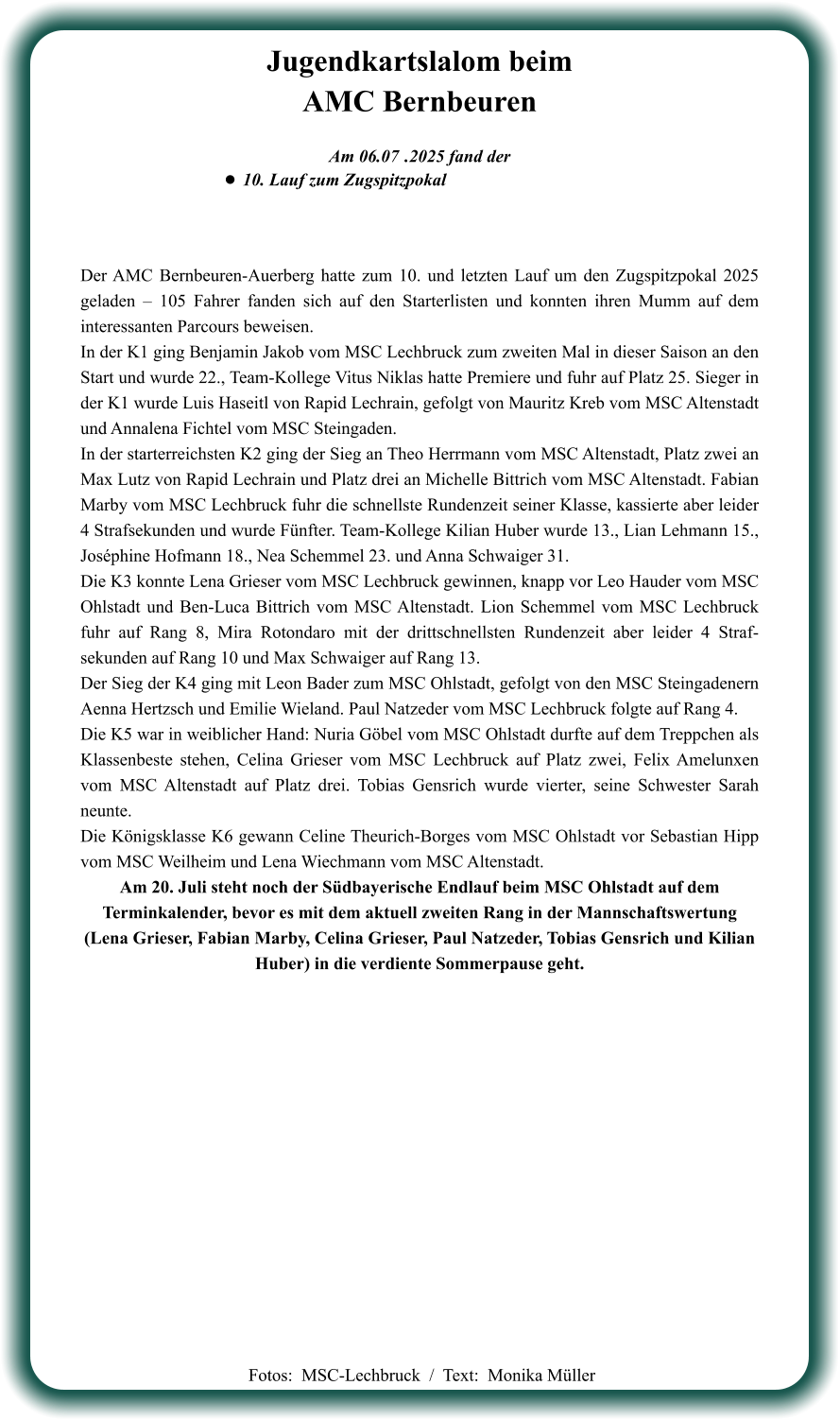 Der AMC Bernbeuren-Auerberg hatte zum 10. und letzten Lauf um den Zugspitzpokal 2025 geladen – 105 Fahrer fanden sich auf den Starterlisten und konnten ihren Mumm auf dem interessanten Parcours beweisen. In der K1 ging Benjamin Jakob vom MSC Lechbruck zum zweiten Mal in dieser Saison an den Start und wurde 22., Team-Kollege Vitus Niklas hatte Premiere und fuhr auf Platz 25. Sieger in der K1 wurde Luis Haseitl von Rapid Lechrain, gefolgt von Mauritz Kreb vom MSC Altenstadt und Annalena Fichtel vom MSC Steingaden. In der starterreichsten K2 ging der Sieg an Theo Herrmann vom MSC Altenstadt, Platz zwei an Max Lutz von Rapid Lechrain und Platz drei an Michelle Bittrich vom MSC Altenstadt. Fabian Marby vom MSC Lechbruck fuhr die schnellste Rundenzeit seiner Klasse, kassierte aber leider 4 Strafsekunden und wurde Fünfter. Team-Kollege Kilian Huber wurde 13., Lian Lehmann 15., Joséphine Hofmann 18., Nea Schemmel 23. und Anna Schwaiger 31. Die K3 konnte Lena Grieser vom MSC Lechbruck gewinnen, knapp vor Leo Hauder vom MSC Ohlstadt und Ben-Luca Bittrich vom MSC Altenstadt. Lion Schemmel vom MSC Lechbruck fuhr auf Rang 8, Mira Rotondaro mit der drittschnellsten Rundenzeit aber leider 4 Straf-sekunden auf Rang 10 und Max Schwaiger auf Rang 13. Der Sieg der K4 ging mit Leon Bader zum MSC Ohlstadt, gefolgt von den MSC Steingadenern Aenna Hertzsch und Emilie Wieland. Paul Natzeder vom MSC Lechbruck folgte auf Rang 4. Die K5 war in weiblicher Hand: Nuria Göbel vom MSC Ohlstadt durfte auf dem Treppchen als Klassenbeste stehen, Celina Grieser vom MSC Lechbruck auf Platz zwei, Felix Amelunxen vom MSC Altenstadt auf Platz drei. Tobias Gensrich wurde vierter, seine Schwester Sarah neunte. Die Königsklasse K6 gewann Celine Theurich-Borges vom MSC Ohlstadt vor Sebastian Hipp vom MSC Weilheim und Lena Wiechmann vom MSC Altenstadt. Am 20. Juli steht noch der Südbayerische Endlauf beim MSC Ohlstadt auf dem Terminkalender, bevor es mit dem aktuell zweiten Rang in der Mannschaftswertung  (Lena Grieser, Fabian Marby, Celina Grieser, Paul Natzeder, Tobias Gensrich und Kilian Huber) in die verdiente Sommerpause geht.     Am 06.07	 .2025 fand der •	10. Lauf zum Zugspitzpokal Jugendkartslalom beimAMC Bernbeuren   Fotos:  MSC-Lechbruck  /  Text:  Monika Müller