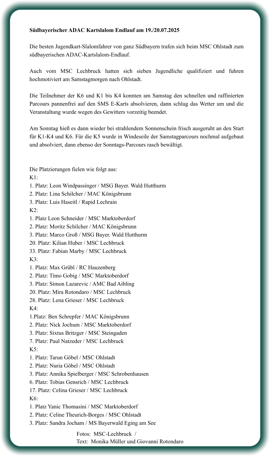 Südbayerischer ADAC Kartslalom Endlauf am 19./20.07.2025  Die besten Jugendkart-Slalomfahrer von ganz Südbayern trafen sich beim MSC Ohlstadt zum südbayerischen ADAC-Kartslalom-Endlauf.  Auch vom MSC Lechbruck hatten sich sieben Jugendliche qualifiziert und fuhren hochmotiviert am Samstagmorgen nach Ohlstadt.  Die Teilnehmer der K6 und K1 bis K4 konnten am Samstag den schnellen und raffinierten Parcours pannenfrei auf den SMS E-Karts absolvieren, dann schlug das Wetter um und die Veranstaltung wurde wegen des Gewitters vorzeitig beendet.  Am Sonntag hieß es dann wieder bei strahlendem Sonnenschein frisch ausgeruht an den Start für K1-K4 und K6. Für die K5 wurde in Windeseile der Samstagparcours nochmal aufgebaut und absolviert, dann ebenso der Sonntags-Parcours rasch bewältigt.   Die Platzierungen fielen wie folgt aus: K1:  1. Platz: Leon Windpassinger / MSG Bayer. Wald Hutthurm 2. Platz: Lina Schilcher / MAC Königsbrunn 3. Platz: Luis Haseitl / Rapid Lechrain K2: 1. Platz Leon Schneider / MSC Marktoberdorf 2. Platz: Moritz Schilcher / MAC Königsbrunn 3. Platz: Marco Groß / MSG Bayer. Wald Hutthurm 20. Platz: Kilian Huber / MSC Lechbruck 33. Platz: Fabian Marby / MSC Lechbruck K3: 1. Platz: Max Grübl / RC Hauzenberg 2. Platz: Timo Gobig / MSC Marktoberdorf 3. Platz: Simon Lazarevic / AMC Bad Aibling 20. Platz: Mira Rotondaro / MSC Lechbruck 28. Platz: Lena Grieser / MSC Lechbruck K4: 1.Platz: Ben Schrepfer / MAC Königsbrunn 2. Platz: Nick Jochum / MSC Marktoberdorf 3. Platz: Sixtus Britzger / MSC Steingaden 7. Platz: Paul Natzeder / MSC Lechbruck K5: 1. Platz: Tarun Göbel / MSC Ohlstadt 2. Platz: Nuria Göbel / MSC Ohlstadt 3. Platz: Annika Spielberger / MSC Schrobenhausen 6. Platz: Tobias Gensrich / MSC Lechbruck 17. Platz: Celina Grieser / MSC Lechbruck K6: 1. Platz Yanic Thomasini / MSC Marktoberdorf 2. Platz: Celine Theurich-Borges / MSC Ohlstadt 3. Platz: Sandra Jocham / MS Bayerwald Eging am See     Fotos:  MSC-Lechbruck  / Text:  Monika Müller und Giovanni Rotondaro