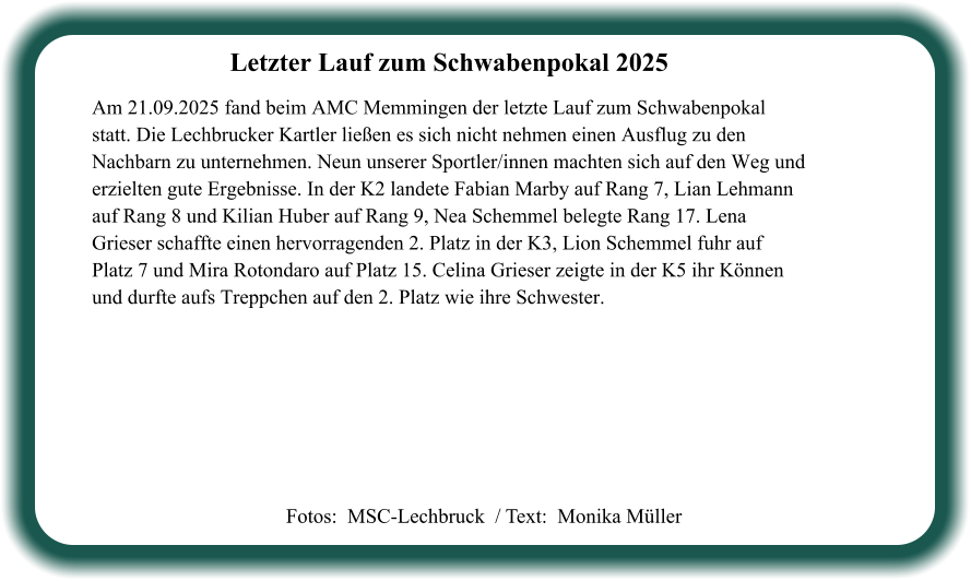 Fotos:  MSC-Lechbruck  / Text:  Monika Müller Letzter Lauf zum Schwabenpokal 2025  Am 21.09.2025 fand beim AMC Memmingen der letzte Lauf zum Schwabenpokal statt. Die Lechbrucker Kartler ließen es sich nicht nehmen einen Ausflug zu den Nachbarn zu unternehmen. Neun unserer Sportler/innen machten sich auf den Weg und erzielten gute Ergebnisse. In der K2 landete Fabian Marby auf Rang 7, Lian Lehmann auf Rang 8 und Kilian Huber auf Rang 9, Nea Schemmel belegte Rang 17. Lena Grieser schaffte einen hervorragenden 2. Platz in der K3, Lion Schemmel fuhr auf Platz 7 und Mira Rotondaro auf Platz 15. Celina Grieser zeigte in der K5 ihr Können und durfte aufs Treppchen auf den 2. Platz wie ihre Schwester.