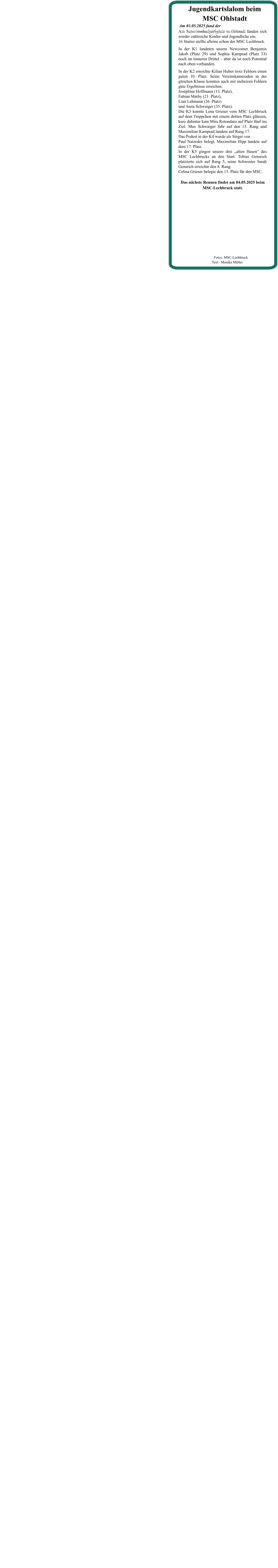 Das nächste Rennen findet am 04.05.2025 beim  MSC-Lechbruck statt. Am Schwimmbadparkplatz in Ohlstadt fanden sich wieder zahlreiche Kinder und Jugendliche ein. 16 Starter stellte alleine schon der MSC Lechbruck. In der K1 landeten unsere Newcomer Benjamin Jakob (Platz 29) und Sophia Kamprad (Platz 33) noch im hinteren Drittel – aber da ist noch Potential nach oben vorhanden. In der K2 erreichte Kilian Huber trotz Fehlern einen guten 10. Platz. Seine Vereinskameraden in der gleichen Klasse konnten auch mit mehreren Fehlern gute Ergebnisse erreichen:Joséphine Hoffmann (13. Platz),Fabian Marby (21. Platz),Lian Lehmann (26. Platz)und Anna Schwaiger (35. Platz).Die K3 konnte Lena Grieser vom MSC Lechbruck auf dem Treppchen mit einem dritten Platz glänzen, kurz dahinter kam Mira Rotondaro auf Platz fünf ins Ziel. Max Schwaiger fuhr auf den 13. Rang und Maximilian Kamprad landete auf Rang 17.Das Podest in der K4 wurde als Sieger von Paul Natzeder belegt, Maximilian Hipp landete auf dem 17. Platz.In der K5 gingen unsere drei „alten Hasen“ des MSC Lechbrucks an den Start. Tobias Gensrich platzierte sich auf Rang 5, seine Schwester Sarah Gensrich erreichte den 8. Rang.Celina Grieser belegte den 13. Platz für den MSC. Am 01.05.2025 fand der •	2. Lauf um die Zugspitzrunde statt. Jugendkartslalom beim MSC Ohlstadt          Fotos: MSC-Lechbruck  Text:  Monika Müller