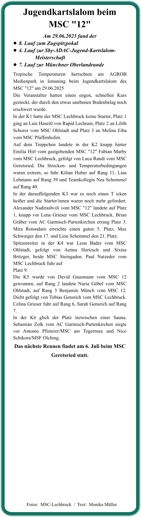 Das nächste Rennen findet am 6. Juli beim MSC Geretsried statt. Tropische Temperaturen herrschten am AGROB Medienpark in Ismaning beim Jugendkartslalom des MSC "12" am 29.06.2025 Die Veranstalter hatten einen engen, schnellen Kurs gesteckt, der durch den etwas unebenen Bodenbelag noch erschwert wurde. In der K1 hatte der MSC Lechbruck keine Starter, Platz 1 ging an Luis Haseitl von Rapid Lechrain, Platz 2 an Lilith Schorer vom MSC Ohlstadt und Platz 3 an Melina Eiba vom MSC Pfaffenhofen. Auf dem Treppchen landete in der K2 knapp hinter Emilia Hirl vom gastgebenden MSC "12" Fabian Marby vom MSC Lechbruck, gefolgt von Luca Randi vom MSC Geretsried. Die Strecken- und Temperaturbedingungen waren extrem, so fuhr Kilian Huber auf Rang 11, Lian Lehmann auf Rang 39 und Teamkollegin Nea Schemmel auf Rang 40. In der darauffolgenden K3 war es noch einen T icken heißer und die Starter/innen waren noch mehr gefordert. Alexander Nadirashvili vom MSC "12" landete auf Platz 1, knapp vor Lena Grieser vom MSC Lechbruck. Brian Gräber vom AC Garmisch-Partenkirchen errang Platz 3. Mira Rotondaro erreichte einen guten 5. Platz, Max Schwaiger den 17. und Lion Schemmel den 21. Platz. Spitzenreiter in der K4 war Leon Bader vom MSC Ohlstadt, gefolgt von Aenna Hertzsch und Sixtus Britzger, beide MSC Steingaden. Paul Natzeder vom MSC Lechbruck fuhr auf Platz 9. Die K5 wurde von David Gausmann vom MSC 12 gewonnen, auf Rang 2 landete Nuria Göbel vom MSC Ohlstadt, auf Rang 3 Benjamin Münch vom MSC 12. Dicht gefolgt von Tobias Gensrich vom MSC Lechbruck. Celina Grieser fuhr auf Rang 6, Sarah Gensrich auf Rang 7. In der K6 glich der Platz inzwischen einer Sauna. Sebastian Zolk vom AC Garmisch-Partenkirchen siegte vor Antonio Pfisterer/MSC am Tegernsee und Nico Schikora/MSF Olching.  Am 29.06.2025 fand der •	8. Lauf zum Zugspitzpokal •	4. Lauf zur Sby-ADAC-Jugend-Kartslalom-       		  Meisterschaft  •	7. Lauf zur Münchner Oberlandrunde Jugendkartslalom beim MSC "12"   Fotos:  MSC-Lechbruck  /  Text:  Monika Müller