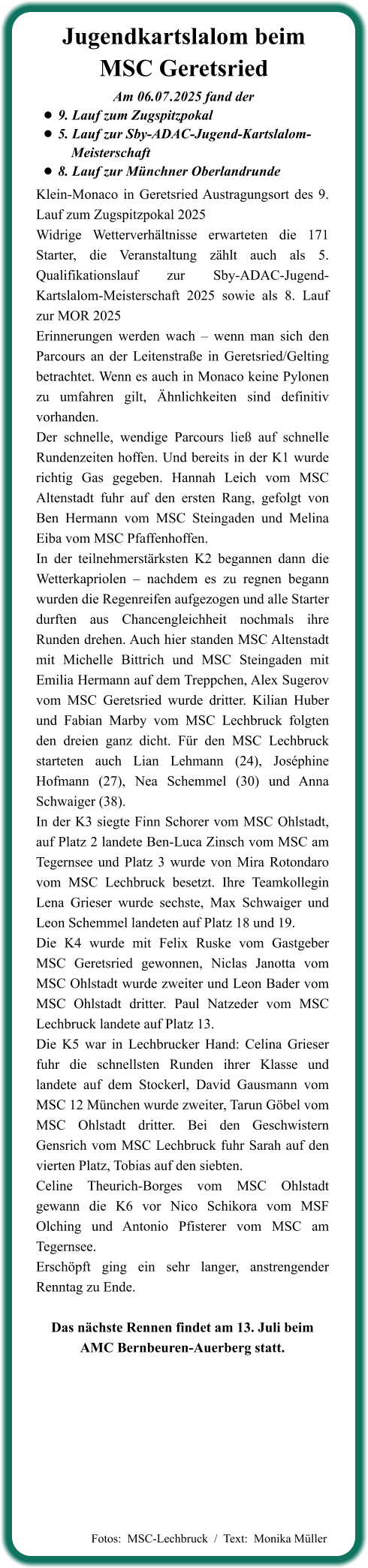 Klein-Monaco in Geretsried Austragungsort des 9. Lauf zum Zugspitzpokal 2025 Widrige Wetterverhältnisse erwarteten die 171 Starter, die Veranstaltung zählt auch als 5. Qualifikationslauf zur Sby-ADAC-Jugend-Kartslalom-Meisterschaft 2025 sowie als 8. Lauf zur MOR 2025 Erinnerungen werden wach – wenn man sich den Parcours an der Leitenstraße in Geretsried/Gelting betrachtet. Wenn es auch in Monaco keine Pylonen zu umfahren gilt, Ähnlichkeiten sind definitiv vorhanden. Der schnelle, wendige Parcours ließ auf schnelle Rundenzeiten hoffen. Und bereits in der K1 wurde richtig Gas gegeben. Hannah Leich vom MSC Altenstadt fuhr auf den ersten Rang, gefolgt von Ben Hermann vom MSC Steingaden und Melina Eiba vom MSC Pfaffenhoffen. In der teilnehmerstärksten K2 begannen dann die Wetterkapriolen – nachdem es zu regnen begann wurden die Regenreifen aufgezogen und alle Starter durften aus Chancengleichheit nochmals ihre Runden drehen. Auch hier standen MSC Altenstadt mit Michelle Bittrich und MSC Steingaden mit Emilia Hermann auf dem Treppchen, Alex Sugerov vom MSC Geretsried wurde dritter. Kilian Huber und Fabian Marby vom MSC Lechbruck folgten den dreien ganz dicht. Für den MSC Lechbruck starteten auch Lian Lehmann (24), Joséphine Hofmann (27), Nea Schemmel (30) und Anna Schwaiger (38). In der K3 siegte Finn Schorer vom MSC Ohlstadt, auf Platz 2 landete Ben-Luca Zinsch vom MSC am Tegernsee und Platz 3 wurde von Mira Rotondaro vom MSC Lechbruck besetzt. Ihre Teamkollegin Lena Grieser wurde sechste, Max Schwaiger und Leon Schemmel landeten auf Platz 18 und 19. Die K4 wurde mit Felix Ruske vom Gastgeber MSC Geretsried gewonnen, Niclas Janotta vom MSC Ohlstadt wurde zweiter und Leon Bader vom MSC Ohlstadt dritter. Paul Natzeder vom MSC Lechbruck landete auf Platz 13. Die K5 war in Lechbrucker Hand: Celina Grieser fuhr die schnellsten Runden ihrer Klasse und landete auf dem Stockerl, David Gausmann vom MSC 12 München wurde zweiter, Tarun Göbel vom MSC Ohlstadt dritter. Bei den Geschwistern Gensrich vom MSC Lechbruck fuhr Sarah auf den vierten Platz, Tobias auf den siebten. Celine Theurich-Borges vom MSC Ohlstadt gewann die K6 vor Nico Schikora vom MSF Olching und Antonio Pfisterer vom MSC am Tegernsee. Erschöpft ging ein sehr langer, anstrengender Renntag zu Ende.  Das nächste Rennen findet am 13. Juli beim AMC Bernbeuren-Auerberg statt. Am 06.07	.2025 fand der •	9. Lauf zum Zugspitzpokal •	5. Lauf zur Sby-ADAC-Jugend-Kartslalom-		  Meisterschaft  •	8. Lauf zur Münchner Oberlandrunde Jugendkartslalom beimMSC Geretsried   Fotos:  MSC-Lechbruck  /  Text:  Monika Müller