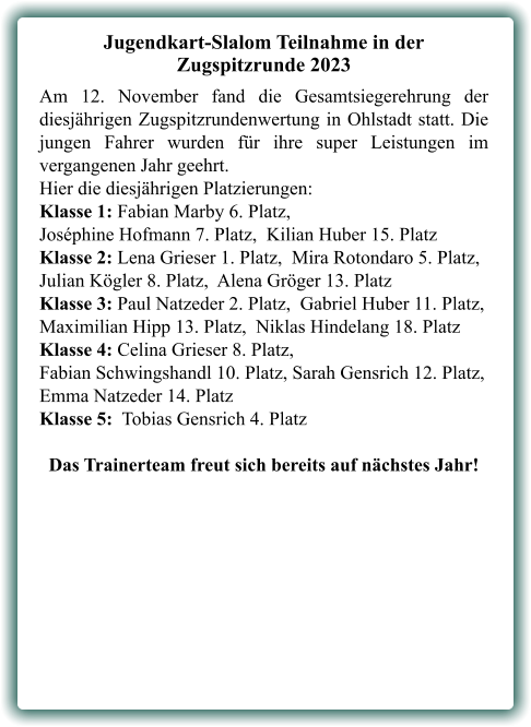 Jugendkart-Slalom Teilnahme in der Zugspitzrunde 2023 Am 12. November fand die Gesamtsiegerehrung der diesjährigen Zugspitzrundenwertung in Ohlstadt statt. Die jungen Fahrer wurden für ihre super Leistungen im vergangenen Jahr geehrt. Hier die diesjährigen Platzierungen:  Klasse 1: Fabian Marby 6. Platz,Joséphine Hofmann 7. Platz,  Kilian Huber 15. Platz Klasse 2: Lena Grieser 1. Platz,  Mira Rotondaro 5. Platz, Julian Kögler 8. Platz,  Alena Gröger 13. Platz Klasse 3: Paul Natzeder 2. Platz,  Gabriel Huber 11. Platz, Maximilian Hipp 13. Platz,  Niklas Hindelang 18. Platz Klasse 4: Celina Grieser 8. Platz,  Fabian Schwingshandl 10. Platz, Sarah Gensrich 12. Platz, Emma Natzeder 14. Platz Klasse 5:  Tobias Gensrich 4. Platz Das Trainerteam freut sich bereits auf nächstes Jahr!