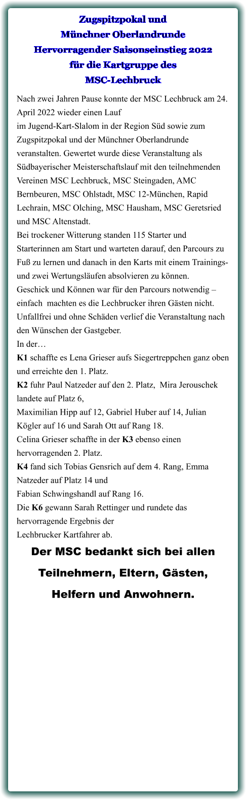 Nach zwei Jahren Pause konnte der MSC Lechbruck am 24. April 2022 wieder einen Lauf im Jugend-Kart-Slalom in der Region Süd sowie zum Zugspitzpokal und der Münchner Oberlandrunde veranstalten. Gewertet wurde diese Veranstaltung als Südbayerischer Meisterschaftslauf mit den teilnehmenden Vereinen MSC Lechbruck, MSC Steingaden, AMC Bernbeuren, MSC Ohlstadt, MSC 12-München, Rapid Lechrain, MSC Olching, MSC Hausham, MSC Geretsried und MSC Altenstadt. Bei trockener Witterung standen 115 Starter und Starterinnen am Start und warteten darauf, den Parcours zu Fuß zu lernen und danach in den Karts mit einem Trainings- und zwei Wertungsläufen absolvieren zu können. Geschick und Können war für den Parcours notwendig – einfach  machten es die Lechbrucker ihren Gästen nicht. Unfallfrei und ohne Schäden verlief die Veranstaltung nach den Wünschen der Gastgeber. In der… K1 schaffte es Lena Grieser aufs Siegertreppchen ganz oben und erreichte den 1. Platz.  K2 fuhr Paul Natzeder auf den 2. Platz,  Mira Jerouschek landete auf Platz 6,  Maximilian Hipp auf 12, Gabriel Huber auf 14, Julian Kögler auf 16 und Sarah Ott auf Rang 18. Celina Grieser schaffte in der K3 ebenso einen hervorragenden 2. Platz. K4 fand sich Tobias Gensrich auf dem 4. Rang, Emma Natzeder auf Platz 14 und  Fabian Schwingshandl auf Rang 16. Die K6 gewann Sarah Rettinger und rundete das hervorragende Ergebnis der  Lechbrucker Kartfahrer ab.  Der MSC bedankt sich bei allen  Teilnehmern, Eltern, Gästen,  Helfern und Anwohnern.  Zugspitzpokal und Münchner Oberlandrunde Hervorragender Saisonseinstieg 2022für die Kartgruppe des MSC-Lechbruck