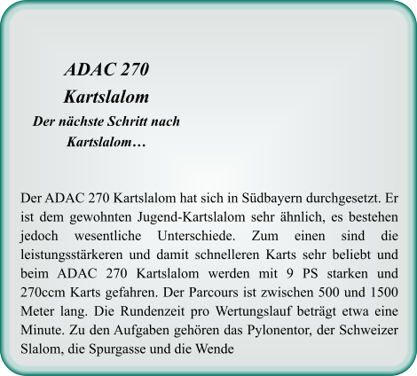 Der ADAC 270 Kartslalom hat sich in Südbayern durchgesetzt. Er ist dem gewohnten Jugend-Kartslalom sehr ähnlich, es bestehen jedoch wesentliche Unterschiede. Zum einen sind die leistungsstärkeren und damit schnelleren Karts sehr beliebt und beim ADAC 270 Kartslalom werden mit 9 PS starken und 270ccm Karts gefahren. Der Parcours ist zwischen 500 und 1500 Meter lang. Die Rundenzeit pro Wertungslauf beträgt etwa eine Minute. Zu den Aufgaben gehören das Pylonentor, der Schweizer Slalom, die Spurgasse und die Wende ADAC 270 Kartslalom Der nächste Schritt nach Kartslalom…