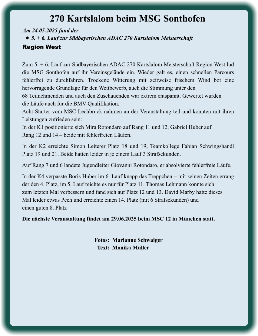 Fotos:  Marianne Schwaiger   Text:  Monika Müller  Die nächste Veranstaltung findet am 29.06.2025 beim MSC 12 in München statt. Zum 5. + 6. Lauf zur Südbayerischen ADAC 270 Kartslalom Meisterschaft Region West lud die MSG Sonthofen auf ihr Vereinsgelände ein. Wieder galt es, einen schnellen Parcours fehlerfrei zu durchfahren. Trockene Witterung mit zeitweise frischem Wind bot eine hervorragende Grundlage für den Wettbewerb, auch die Stimmung unter den 68 Teilnehmenden und auch den Zuschauenden war extrem entspannt. Gewertet wurden die Läufe auch für die BMV-Qualifikation. Acht Starter vom MSC Lechbruck nahmen an der Veranstaltung teil und konnten mit ihren Leistungen zufrieden sein: In der K1 positionierte sich Mira Rotondaro auf Rang 11 und 12, Gabriel Huber auf Rang 12 und 14 – beide mit fehlerfreien Läufen. In der K2 erreichte Simon Leiterer Platz 18 und 19, Teamkollege Fabian Schwingshandl Platz 19 und 21. Beide hatten leider in je einem Lauf 3 Strafsekunden.  Auf Rang 7 und 6 landete Jugendleiter Giovanni Rotondaro, er absolvierte fehlerfreie Läufe.  In der K4 verpasste Boris Huber im 6. Lauf knapp das Treppchen – mit seinen Zeiten errang der den 4. Platz, im 5. Lauf reichte es nur für Platz 11. Thomas Lehmann konnte sich zum letzten Mal verbessern und fand sich auf Platz 12 und 13. David Marby hatte dieses Mal leider etwas Pech und erreichte einen 14. Platz (mit 6 Strafsekunden) und einen guten 8. Platz  Am 24.05.2025 fand der  •	5. + 6. Lauf zur Südbayerischen ADAC 270 Kartslalom Meisterschaft Region West 270 Kartslalom beim MSG Sonthofen