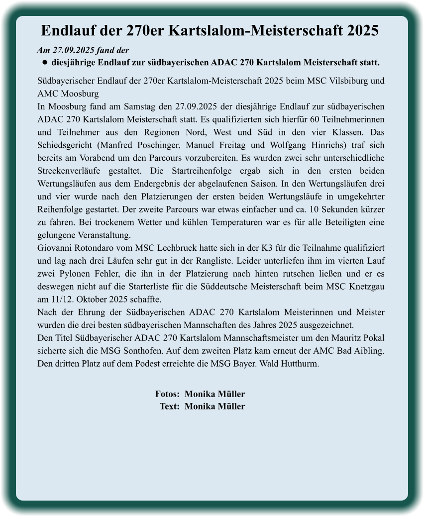 Fotos:  Monika Müller   Text:  Monika Müller  Südbayerischer Endlauf der 270er Kartslalom-Meisterschaft 2025 beim MSC Vilsbiburg und AMC Moosburg In Moosburg fand am Samstag den 27.09.2025 der diesjährige Endlauf zur südbayerischen ADAC 270 Kartslalom Meisterschaft statt. Es qualifizierten sich hierfür 60 Teilnehmerinnen und Teilnehmer aus den Regionen Nord, West und Süd in den vier Klassen. Das Schiedsgericht (Manfred Poschinger, Manuel Freitag und Wolfgang Hinrichs) traf sich bereits am Vorabend um den Parcours vorzubereiten. Es wurden zwei sehr unterschiedliche Streckenverläufe gestaltet. Die Startreihenfolge ergab sich in den ersten beiden Wertungsläufen aus dem Endergebnis der abgelaufenen Saison. In den Wertungsläufen drei und vier wurde nach den Platzierungen der ersten beiden Wertungsläufe in umgekehrter Reihenfolge gestartet. Der zweite Parcours war etwas einfacher und ca. 10 Sekunden kürzer zu fahren. Bei trockenem Wetter und kühlen Temperaturen war es für alle Beteiligten eine gelungene Veranstaltung.  Giovanni Rotondaro vom MSC Lechbruck hatte sich in der K3 für die Teilnahme qualifiziert und lag nach drei Läufen sehr gut in der Rangliste. Leider unterliefen ihm im vierten Lauf zwei Pylonen Fehler, die ihn in der Platzierung nach hinten rutschen ließen und er es deswegen nicht auf die Starterliste für die Süddeutsche Meisterschaft beim MSC Knetzgau am 11/12. Oktober 2025 schaffte. Nach der Ehrung der Südbayerischen ADAC 270 Kartslalom Meisterinnen und Meister wurden die drei besten südbayerischen Mannschaften des Jahres 2025 ausgezeichnet. Den Titel Südbayerischer ADAC 270 Kartslalom Mannschaftsmeister um den Mauritz Pokal sicherte sich die MSG Sonthofen. Auf dem zweiten Platz kam erneut der AMC Bad Aibling. Den dritten Platz auf dem Podest erreichte die MSG Bayer. Wald Hutthurm.   Am 27.09.2025 fand der  •	diesjährige Endlauf zur südbayerischen ADAC 270 Kartslalom Meisterschaft statt. Endlauf der 270er Kartslalom-Meisterschaft 2025