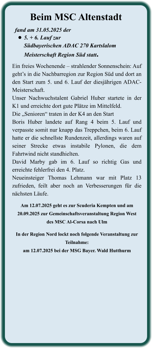 Am 12.07.2025 geht es zur Scuderia Kempten und am 20.09.2025 zur Gemeinschaftsveranstaltung Region Westdes MSC Al-Corsa nach Ulm  In der Region Nord lockt noch folgende Veranstaltung zur Teilnahme: am 12.07.2025 bei der MSG Bayer. Wald Hutthurm Ein freies Wochenende – strahlender Sonnenschein: Auf geht’s in die Nachbarregion zur Region Süd und dort an den Start zum 5. und 6. Lauf der diesjährigen ADAC-Meisterschaft. Unser Nachwuchstalent Gabriel Huber startete in der K1 und erreichte dort gute Plätze im Mittelfeld. Die „Senioren“ traten in der K4 an den StartBoris Huber landete auf Rang 4 beim 5. Lauf und verpasste somit nur knapp das Treppchen, beim 6. Lauf hatte er die schnellste Rundenzeit, allerdings waren auf seiner Strecke etwas instabile Pylonen, die dem Fahrtwind nicht standhielten.David Marby gab im 6. Lauf so richtig Gas und erreichte fehlerfrei den 4. Platz.Neueinsteiger Thomas Lehmann war mit Platz 13 zufrieden, feilt aber noch an Verbesserungen für die nächsten Läufe. fand am 31.05.2025 der  •	5. + 6. Lauf zur Südbayerischen ADAC 270 KartslalomMeisterschaft Region Süd statt. Beim MSC Altenstadt