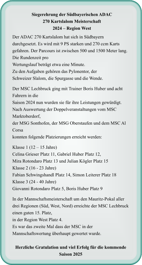 Der ADAC 270 Kartslalom hat sich in Südbayern durchgesetzt. Es wird mit 9 PS starken und 270 ccm Karts gefahren. Der Parcours ist zwischen 500 und 1500 Meter lang. Die Rundenzeit proWertungslauf beträgt etwa eine Minute.Zu den Aufgaben gehören das Pylonentor, derSchweizer Slalom, die Spurgasse und die Wende.  Der MSC Lechbruck ging mit Trainer Boris Huber und acht Fahrern in dieSaison 2024 nun wurden sie für ihre Leistungen gewürdigt. Nach Auswertung der Doppelveranstaltungen vom MSC Marktoberdorf, der MSG Sonthofen, der MSG Oberstaufen und dem MSC Al Corsa konnten folgende Platzierungen erreicht werden:  Klasse 1 (12 – 15 Jahre) Celina Grieser Platz 11, Gabriel Huber Platz 12,Mira Rotondaro Platz 13 und Julian Kögler Platz 15 Klasse 2 (16 - 23 Jahre) Fabian Schwingshandl Platz 14, Simon Leiterer Platz 18 Klasse 3 (24 - 40 Jahre) Giovanni Rotondaro Platz 5, Boris Huber Platz 9  In der Mannschaftsmeisterschaft um den Mauritz-Pokal aller drei Regionen (Süd, West, Nord) erreichte der MSC Lechbruck einen guten 15. Platz, in der Region West Platz 4.  Es war das zweite Mal dass der MSC in der Mannschaftswertung überhaupt gewertet wurde.  Herzliche Gratulation und viel Erfolg für die kommende Saison 2025     Siegerehrung der Südbayerischen ADAC 270 Kartslalom Meisterschaft 2024 – Region West