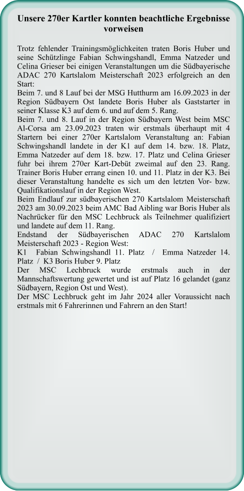 Unsere 270er Kartler konnten beachtliche Ergebnisse vorweisen Trotz fehlender Trainingsmöglichkeiten traten Boris Huber und seine Schützlinge Fabian Schwingshandl, Emma Natzeder und Celina Grieser bei einigen Veranstaltungen um die Südbayerische ADAC 270 Kartslalom Meisterschaft 2023 erfolgreich an den Start: Beim 7. und 8 Lauf bei der MSG Hutthurm am 16.09.2023 in der Region Südbayern Ost landete Boris Huber als Gaststarter in seiner Klasse K3 auf dem 6. und auf dem 5. Rang.  Beim 7. und 8. Lauf in der Region Südbayern West beim MSC Al-Corsa am 23.09.2023 traten wir erstmals überhaupt mit 4 Startern bei einer 270er Kartslalom Veranstaltung an: Fabian Schwingshandl landete in der K1 auf dem 14. bzw. 18. Platz, Emma Natzeder auf dem 18. bzw. 17. Platz und Celina Grieser fuhr bei ihrem 270er Kart-Debüt zweimal auf den 23. Rang. Trainer Boris Huber errang einen 10. und 11. Platz in der K3. Bei dieser Veranstaltung handelte es sich um den letzten Vor- bzw. Qualifikationslauf in der Region West. Beim Endlauf zur südbayerischen 270 Kartslalom Meisterschaft 2023 am 30.09.2023 beim AMC Bad Aibling war Boris Huber als Nachrücker für den MSC Lechbruck als Teilnehmer qualifiziert und landete auf dem 11. Rang.  Endstand der Südbayerischen ADAC 270 Kartslalom Meisterschaft 2023 - Region West: K1	Fabian Schwingshandl 11. Platz  /  Emma Natzeder 14. Platz  /  K3	Boris Huber 9. Platz Der MSC Lechbruck wurde erstmals auch in der Mannschaftswertung gewertet und ist auf Platz 16 gelandet (ganz Südbayern, Region Ost und West). Der MSC Lechbruck geht im Jahr 2024 aller Voraussicht nach erstmals mit 6 Fahrerinnen und Fahrern an den Start!