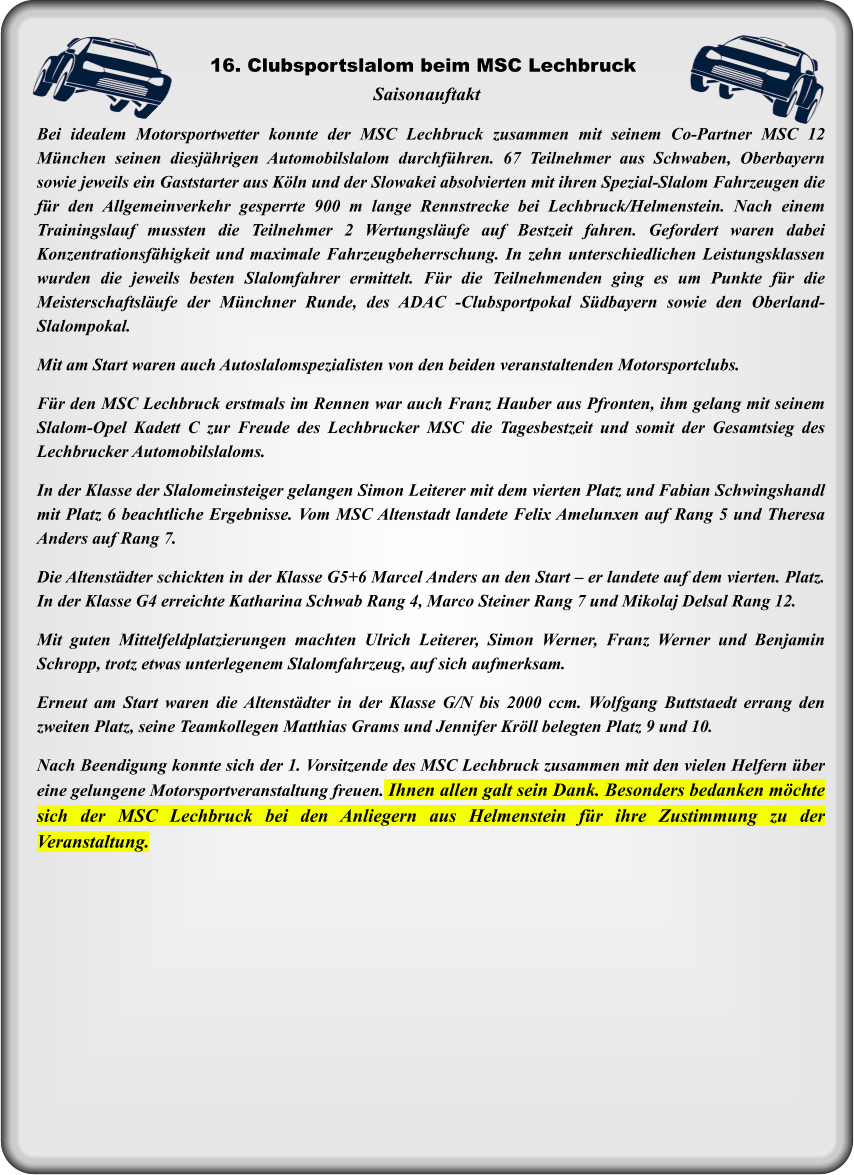 Bei idealem Motorsportwetter konnte der MSC Lechbruck zusammen mit seinem Co-Partner MSC 12 München seinen diesjährigen Automobilslalom durchführen. 67 Teilnehmer aus Schwaben, Oberbayern sowie jeweils ein Gaststarter aus Köln und der Slowakei absolvierten mit ihren Spezial-Slalom Fahrzeugen die für den Allgemeinverkehr gesperrte 900 m lange Rennstrecke bei Lechbruck/Helmenstein. Nach einem Trainingslauf mussten die Teilnehmer 2 Wertungsläufe auf Bestzeit fahren. Gefordert waren dabei Konzentrationsfähigkeit und maximale Fahrzeugbeherrschung. In zehn unterschiedlichen Leistungsklassen wurden die jeweils besten Slalomfahrer ermittelt. Für die Teilnehmenden ging es um Punkte für die Meisterschaftsläufe der Münchner Runde, des ADAC -Clubsportpokal Südbayern sowie den Oberland- Slalompokal. Mit am Start waren auch Autoslalomspezialisten von den beiden veranstaltenden Motorsportclubs.  Für den MSC Lechbruck erstmals im Rennen war auch Franz Hauber aus Pfronten, ihm gelang mit seinem Slalom-Opel Kadett C zur Freude des Lechbrucker MSC die Tagesbestzeit und somit der Gesamtsieg des Lechbrucker Automobilslaloms.   In der Klasse der Slalomeinsteiger gelangen Simon Leiterer mit dem vierten Platz und Fabian Schwingshandl mit Platz 6 beachtliche Ergebnisse. Vom MSC Altenstadt landete Felix Amelunxen auf Rang 5 und Theresa Anders auf Rang 7.   Die Altenstädter schickten in der Klasse G5+6 Marcel Anders an den Start – er landete auf dem vierten. Platz. In der Klasse G4 erreichte Katharina Schwab Rang 4, Marco Steiner Rang 7 und Mikolaj Delsal Rang 12.  Mit guten Mittelfeldplatzierungen machten Ulrich Leiterer, Simon Werner, Franz Werner und Benjamin Schropp, trotz etwas unterlegenem Slalomfahrzeug, auf sich aufmerksam.   Erneut am Start waren die Altenstädter in der Klasse G/N bis 2000 ccm. Wolfgang Buttstaedt errang den zweiten Platz, seine Teamkollegen Matthias Grams und Jennifer Kröll belegten Platz 9 und 10.  Nach Beendigung konnte sich der 1. Vorsitzende des MSC Lechbruck zusammen mit den vielen Helfern über eine gelungene Motorsportveranstaltung freuen. Ihnen allen galt sein Dank. Besonders bedanken möchte sich der MSC Lechbruck bei den Anliegern aus Helmenstein für ihre Zustimmung zu der Veranstaltung. Saisonauftakt 16. Clubsportslalom beim MSC Lechbruck