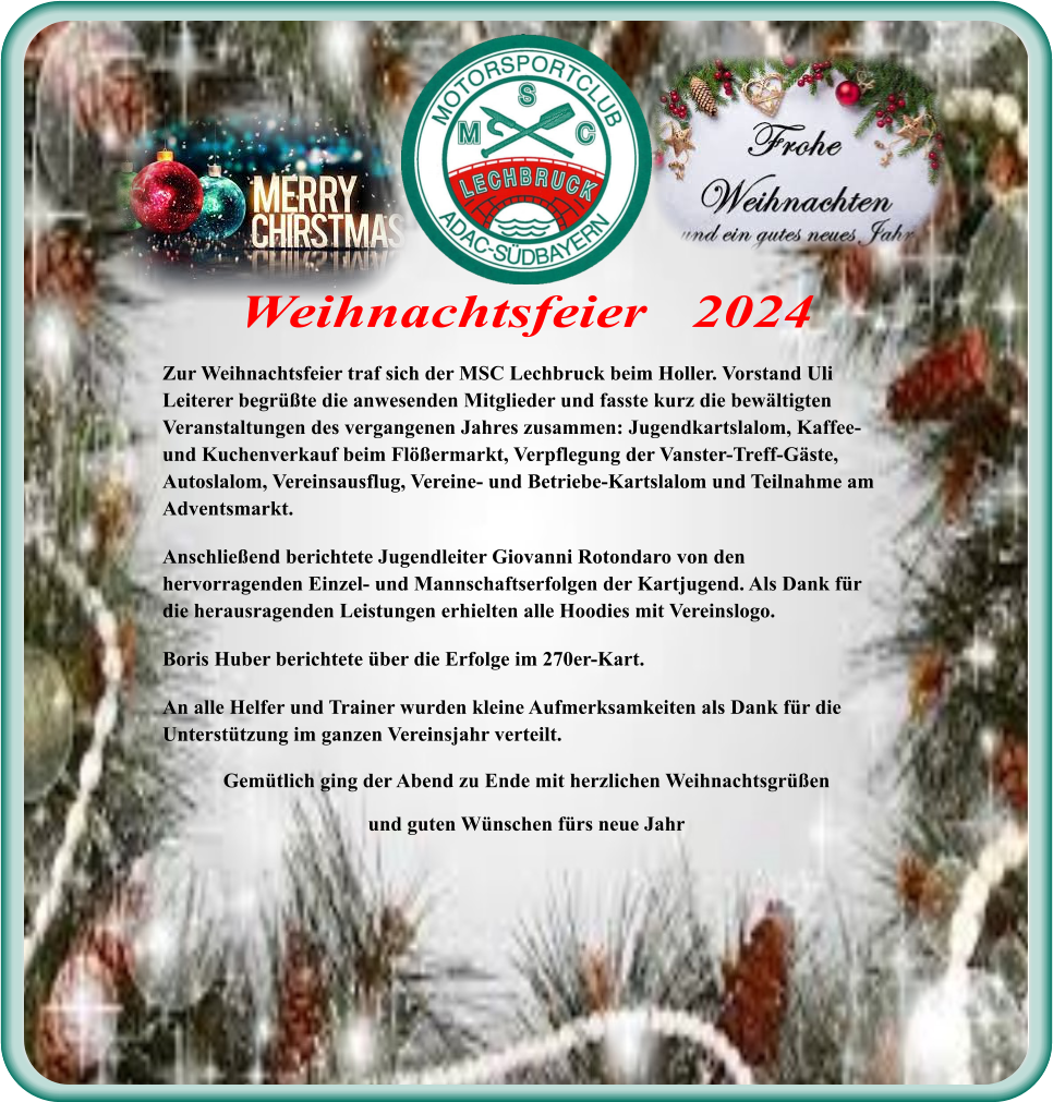 Zur Weihnachtsfeier traf sich der MSC Lechbruck beim Holler. Vorstand Uli Leiterer begrüßte die anwesenden Mitglieder und fasste kurz die bewältigten Veranstaltungen des vergangenen Jahres zusammen: Jugendkartslalom, Kaffee- und Kuchenverkauf beim Flößermarkt, Verpflegung der Vanster-Treff-Gäste, Autoslalom, Vereinsausflug, Vereine- und Betriebe-Kartslalom und Teilnahme am Adventsmarkt. Anschließend berichtete Jugendleiter Giovanni Rotondaro von den hervorragenden Einzel- und Mannschaftserfolgen der Kartjugend. Als Dank für die herausragenden Leistungen erhielten alle Hoodies mit Vereinslogo. Boris Huber berichtete über die Erfolge im 270er-Kart. An alle Helfer und Trainer wurden kleine Aufmerksamkeiten als Dank für die Unterstützung im ganzen Vereinsjahr verteilt. Gemütlich ging der Abend zu Ende mit herzlichen Weihnachtsgrüßen und guten Wünschen fürs neue Jahr Weihnachtsfeier   2024