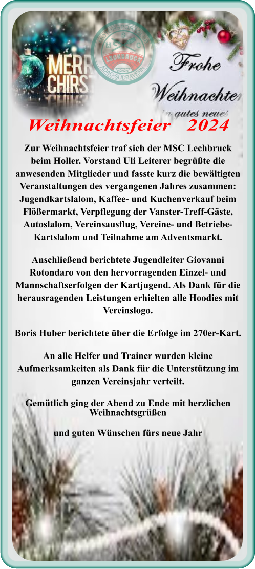 Zur Weihnachtsfeier traf sich der MSC Lechbruck beim Holler. Vorstand Uli Leiterer begrüßte die anwesenden Mitglieder und fasste kurz die bewältigten Veranstaltungen des vergangenen Jahres zusammen: Jugendkartslalom, Kaffee- und Kuchenverkauf beim Flößermarkt, Verpflegung der Vanster-Treff-Gäste, Autoslalom, Vereinsausflug, Vereine- und Betriebe-Kartslalom und Teilnahme am Adventsmarkt. Anschließend berichtete Jugendleiter Giovanni Rotondaro von den hervorragenden Einzel- und Mannschaftserfolgen der Kartjugend. Als Dank für die herausragenden Leistungen erhielten alle Hoodies mit Vereinslogo. Boris Huber berichtete über die Erfolge im 270er-Kart. An alle Helfer und Trainer wurden kleine Aufmerksamkeiten als Dank für die Unterstützung im ganzen Vereinsjahr verteilt. Gemütlich ging der Abend zu Ende mit herzlichen Weihnachtsgrüßen und guten Wünschen fürs neue Jahr Weihnachtsfeier   2024