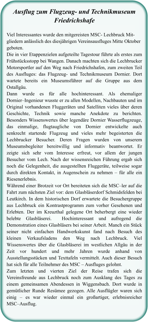 Ausflug zum Flugzeug- und TechnikmuseumFriedrichshafe  Viel Interessantes wurde den mitgereisten MSC- Lechbruck Mit-gliedern anlässlich des diesjährigen Vereinsausfluges Mitte Oktober geboten.  Die in vier Etappenzielen aufgeteilte Tagestour führte als erstes zum Frühstücksstopp bei Wangen. Danach machten sich die Lechbrucker Motorsportler auf den Weg nach Friedrichshafen, zum zweiten Teil des Ausfluges: das Flugzeug- und Technikmuseum Dornier. Dort wartete bereits ein Museumsführer auf die Gruppe aus dem Ostallgäu.  Dann wurde es für alle hochinteressant. Als ehemaliger Dornier–Ingenieur wusste er zu allen Modellen, Nachbauten und im Original vorhandenen Fluggeräten und Satelliten vieles über deren Geschichte, Technik sowie manche Anekdote zu berichten. Besonders Wissenswertes über legendäre Dornier Wasserflugzeuge, das einmalige, flugtaugliche von Dornier entwickelte auch senkrecht startende Flugzeug und vieles mehr begeisterten die Lechbrucker Besucher. Deren Fragen wurden von unserem Museumsbegleiter bereitwillig und informativ beantwortet. Er zeigte sich sehr vom Interesse erfreut, vor allem der jungen Besucher vom Lech. Nach der wissensreichen Führung ergab sich noch die Gelegenheit, die ausgestellten Fluggeräte, teilweise sogar durch direkten Kontakt, in Augenschein zu nehmen – für alle ein Riesenerlebnis.  Während einer Brotzeit vor Ort bereiteten sich die MSC–ler auf die Fahrt zum nächsten Ziel vor: dem Glasbläserdorf Schmidsfelden bei Leutkirch. In dem historischen Dorf erwartete die Besuchergruppe aus Lechbruck ein Kontrastprogramm zum vorher Gesehenen und Erlebten. Der im Kreuzthal gelegene Ort beherbergt eine wieder belebte Glasbläserei.  Hochinteressant und aufregend die Demonstration eines Glasbläsers bei seiner Arbeit. Manch ein Stück seiner nicht einfachen Handwerkskunst fand nach Besuch des kleinen Verkaufsladens den Weg nach Lechbruck. Viel Wissenswertes über die Glasbläserei im westlichen Allgäu in der Zeit vor hundert und mehr Jahren wurde anhand von Ausstellungsstücken und Texttafeln vermittelt. Auch dieser Besuch hat sich für alle Teilnehmer des MSC – Ausfluges gelohnt.  Zum letzten und vierten Ziel der Reise trafen sich die Vereinsfreunde aus Lechbruck noch zum Ausklang des Tages zu einem gemeinsamen Abendessen in Wiggensbach. Dort wurde in gemütlicher Runde Resümee gezogen. Alle Ausflügler waren sich einig – es war wieder einmal ein großartiger, erlebnisreicher MSC–Ausflug.