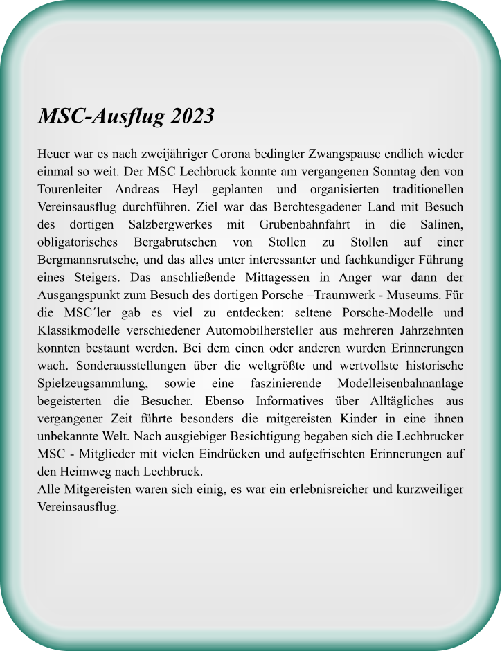 Heuer war es nach zweijähriger Corona bedingter Zwangspause endlich wieder einmal so weit. Der MSC Lechbruck konnte am vergangenen Sonntag den von Tourenleiter Andreas Heyl geplanten und organisierten traditionellen Vereinsausflug durchführen. Ziel war das Berchtesgadener Land mit Besuch des dortigen Salzbergwerkes mit Grubenbahnfahrt in die Salinen, obligatorisches Bergabrutschen von Stollen zu Stollen auf einer Bergmannsrutsche, und das alles unter interessanter und fachkundiger Führung eines Steigers. Das anschließende Mittagessen in Anger war dann der Ausgangspunkt zum Besuch des dortigen Porsche –Traumwerk - Museums. Für die MSC´ler gab es viel zu entdecken: seltene Porsche-Modelle und Klassikmodelle verschiedener Automobilhersteller aus mehreren Jahrzehnten konnten bestaunt werden. Bei dem einen oder anderen wurden Erinnerungen wach. Sonderausstellungen über die weltgrößte und wertvollste historische Spielzeugsammlung, sowie eine faszinierende Modelleisenbahnanlage begeisterten die Besucher. Ebenso Informatives über Alltägliches aus vergangener Zeit führte besonders die mitgereisten Kinder in eine ihnen unbekannte Welt. Nach ausgiebiger Besichtigung begaben sich die Lechbrucker MSC - Mitglieder mit vielen Eindrücken und aufgefrischten Erinnerungen auf den Heimweg nach Lechbruck. Alle Mitgereisten waren sich einig, es war ein erlebnisreicher und kurzweiliger Vereinsausflug.  MSC-Ausflug 2023
