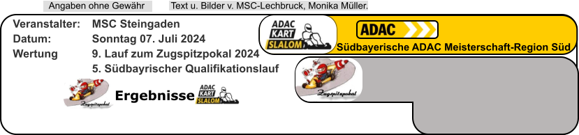 Ergebnisse  Text u. Bilder v. MSC-Lechbruck, Monika Müller.  Angaben ohne Gewähr Südbayerische ADAC Meisterschaft-Region Süd Veranstalter: 	MSC Steingaden Datum: 		Sonntag 07. Juli 2024 Wertung 		9. Lauf zum Zugspitzpokal 2024 5. Südbayrischer Qualifikationslauf